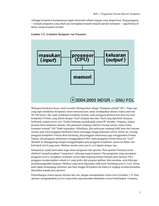 Bab 1. Pengenalan Sistem Operasi Komputer
sehingga komponen-komponennya dapat memenuhi sebuah ruangan yang sangat besar. Sang pengguna
-- menjadi programer yang sekali gus merangkap menjadi menjadi operator komputer -- juga bekerja di
dalam ruang komputer tersebut.
Gambar 1-2. Arsitektur Komputer von Neumann
Walaupun berukuran besar, sistem tersebut dikategorikan sebagai "komputer pribadi" (PC). Siapa saja
yang ingin melakukan komputasi; harus memesan/antri untuk mendapatkan alokasi waktu (rata-rata
30-120 menit). Jika ingin melakukan kompilasi Fortran, maka pengguna pertama kali akan me-load
kompilator Fortran, yang diikuti dengan "load" program dan data. Hasil yang diperoleh, biasanya
berbentuk cetakan (print-out). Timbul beberapa masalah pada sistem PC tersebut. Umpama, alokasi
pesanan harus dilakukan dimuka. Jika pekerjaan rampung sebelum rencana semula, maka sistem
komputer menjadi "idle"/tidak tergunakan. Sebaliknya, jika perkerjaan rampung lebih lama dari rencana
semula, para calon pengguna berikutnya harus menunggu hingga pekerjaan selesai. Selain itu, seorang
pengguna kompilator Fortran akan beruntung, jika pengguna sebelumnya juga menggunakan Fortran.
Namun, jika pengguna sebelumnya menggunakan Cobol, maka pengguna Fortran harus me-"load".
Masalah ini ditanggulangi dengan menggabungkan para pengguna kompilator sejenis ke dalam satu
kelompok batch yang sama. Medium semula yaitu punch card diganti dengan tape.
Selanjutnya, terjadi pemisahan tugas antara programer dan operator. Para operator biasanya secara
eksklusif menjadi penghuni "ruang kaca" seberang ruang komputer. Para programer yang merupakan
pengguna (users), mengakses komputer secara tidak langsung melalui bantuan para operator. Para
pengguna mempersiapkan sebuah job yang terdiri dari program aplikasi, data masukan, serta beberapa
perintah pengendali program. Medium yang lazim digunakan ialah kartu berlubang (punch card). Setiap
kartu dapat menampung informasi satu baris hingga 80 karakter Set kartu job lengkap tersebut kemudian
diserahkan kepada para operator.
Perkembangan sistem operasi dimulai dari sini, dengan memanfaatkan sistem batch (Gambar 1-3). Para
operator mengumpulkan job-job yang mirip yang kemudian dijalankan secara berkelompok. Umpama,
3
 