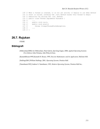 Bab 26. Masalah Readers/Writers (UC)
130 // When a thread is created, it is not yet active; it begins to run when method
131 // start is called. Invoking the .tart method causes this thread to begin
132 // execution; by calling the .run. method.
133 // public class Thread implements Runnable {
134 // ...
135 // public void run();
136 // public void start()
137 // throws IllegalThreadStateException;
138 // ...
139 // }
26.7. Rujukan
FIXME
Bibliograﬁ
[Silberschatz2000] Avi Silberschatz, Peter Galvin, dan Grag Gagne, 2000, Applied Operating Systems:
First Edition, Edisi Pertama, John Wiley & Sons.
[KennethRosen1999] Kenneth H. Rosen, 1999, Discrete Mathematics and Its Application, McGraw Hill.
[Stallings2001] William Stallings, 2001, Operating Systems, Prentice Hall.
[Tanenbaum1992] Andrew S. Tanenbaum, 1992, Modern Operating Systems, Prentice-Hall Inc..
273
 
