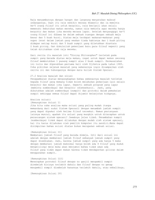 Bab 27. Masalah Dining Philosophers (UC)
Raja menyambutnya dengan hangat dan langsung menyatakan maksud
undangannya. Saat itu raja sedikit merasa khawatir dan ia meminta
ke-5 orang filsuf itu untuk berpikir, raja berjanji akan selalu
memenuhi kebutuhan makan mereka, namun raja meminta agar mereka hanya
berpikir dan makan jika mereka merasa lapar. Setelah menyanggupi ke-5
orang filsuf ini dibawa ke dalam sebuah ruangan dengan sebuah meja
besar dan 5 buah kursi. Diatas meja terdapat makanan-makanan yang
super lezat dalam jumlah yang seakan tiada habisnya dan 1 buah piring
didepan setiap kursi dan 5 buah sumpit yang diletakkan diantara
2 buah piring. Dan dimulailah pekerjaan baru para filsuf seperti yang
telah dititahkan oleh raja mereka.
Dari cerita itu masalah inti "Dining Philosopher" terletak pada
sumpit yang berada diatas meja makan, ingat untuk dapat makan seorang
filsuf membutuhkan 1 pasang sumpit atau 2 buah sumpit. Permasalahan
ini tulis dan dipecahkan pertama kali oleh Djikstra pada tahun 1965.
Coba pikirkan sejenak masalah yang sebenarnya ingin disampaikan oleh
cerita ini dan hubungannya dengan mata kuliah Sistem Operasi.
27.2 Analisa masalah dan solusi
Penggambaran diatas mengungkapkan bahwa sebenarnya masalah terletak
kepada filsuf yang memang tidak boleh melakukan pekerjaan lain selain
berpikir dan makan jika lapar. Seperti sebuah program yang lapar
(meminta sumberdaya) dan berpikir (dieksekusi). Jadi, yang
dibutuhkan adalah sumberdaya (sumpit) dan protokol dalam pemakaian
sumpit sehingga semua filsuf dapat dijamin kelanjutan hidupnya.
Analisa solusi:
[Kemungkinan Solusi I]
Jika kita coba analisa maka solusi yang paling mudah (tanpa
memandang dari sudut Sistem Operasi) dengan menambah jumlah sumpit
yang dapat dipakai oleh kelima filsuf tersebut. Namun pertanyaan
lainnya muncul, apakah itu solusi yang mungkin untuk diterapkan untuk
perancangan sistem operasi? Jawabnya jelas tidak. Penambahan sumpit
(sumberdaya) tidak dapat dilakukan dengan mudah oleh sistem operasi,
hal itu harus dilakukan oleh pemilik komputer itu sendiri.Maka dapat
disimpulkan bahwa solusi diatas bukan merupakan sebuah solusi.
[Kemungkinan Solusi II]
Membatasi jumlah filsuf yang berada dimeja. Inti dari solusi ini
adalah dengan membatasi jumlah filsuf sebanyak jumlah sumpit yang
dapat disediakan. Jadi, karena jumlah sumpit yang ada hanya 5 maka
dengan membatasi jumlah maksimal hanya boleh ada 4 filsuf yang duduk
mengelilingi meja maka akan menjamin bahwa tidak akan ada
filsuf yang tidak dapat makan karena tidak mendapatkan giliran dalam
menggunakan sumpit.
[Kemungkinan Solusi III]
Menerapkan protokol filsuf dengan no ganjil mengambil sumpit
disebelah kirinya terlebih dahulu dan filsuf dengan no genap
mengambil sumpit disebelah kanannya terlebih dahulu, atau sebaliknya.
[Kemungkinan Solusi IV]
275
 