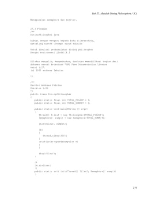 Bab 27. Masalah Dining Philosophers (UC)
Menggunakan semaphore dan monitor.
27.3 Program
/**
DiningPhilospher.java
Dibuat dengan mengacu kepada buku Silberschatz,
Operating System Concept sixth edition
Untuk simulasi permasalahan dining philosopher
Dengan environment j2sdk1.4.2
Silakan menyalin, mengedarkan, dan/atau memodifikasi bagian dari
dokumen sesuai ketentuan "GNU Free Documentation License
versi 1.2".
(c) 2005 andreas febrian
*/
/**
@author Andreas Febrian
@version 1.00
*/
public class DiningPhilosopher
{
public static final int TOTAL_FILSUF = 5;
public static final int TOTAL_SUMPIT = 5;
public static void main(String [] args)
{
Thread[] filsuf = new Philosopher[TOTAL_FILSUF];
Semaphore[] sumpit = new Semaphore[TOTAL_SUMPIT];
init(filsuf, sumpit);
try
{
Thread.sleep(300);
}
catch(InterruptedException e)
{
}
stop(filsuf);
}
/*
Inisialisasi
*/
public static void init(Thread[] filsuf, Semaphore[] sumpit)
{
276
 
