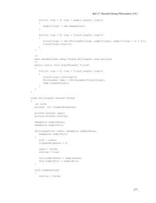 Bab 27. Masalah Dining Philosophers (UC)
for(int loop = 0; loop < sumpit.length; loop++)
{
sumpit[loop] = new Semaphore();
}
for(int loop = 0; loop < filsuf.length; loop++)
{
filsuf[loop] = new Philosopher(loop, sumpit[loop], sumpit[(loop + 1) % 5]);
filsuf[loop].start();
}
}
/*
Akan menghentikan semua thread philosopher yang berjalan
*/
public static void stop(Thread[] filsuf)
{
for(int loop = 0; loop < filsuf.length; loop++)
{
filsuf[loop].interrupt();
Philosopher temp = (Philosopher)filsuf[loop];
temp.stopRunning();
}
}
}
class Philosopher extends Thread
{
int noID;
private int tingkatKelaparan;
private boolean lapar;
private boolean running;
Semaphore sumpitKanan;
Semaphore sumpitKiri;
Philosopher(int nomor, Semaphore sumpitKanan,
Semaphore sumpitKiri)
{
noID = nomor;
tingkatKelaparan = 2;
lapar = false;
running = true;
this.sumpitKanan = sumpitKanan;
this.sumpitKiri = sumpitKiri;
}
void stopRunning()
{
running = false;
277
 