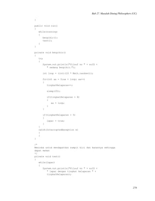 Bab 27. Masalah Dining Philosophers (UC)
}
public void run()
{
while(running)
{
berpikir();
test();
}
}
private void berpikir()
{
try
{
System.out.println("filsuf no " + noID +
" sedang berpikir.");
int loop = (int)(10 * Math.random());
for(int aa = 0;aa < loop; aa++)
{
tingkatKelaparan++;
sleep(35);
if(tingkatKelaparan > 8)
{
aa = loop;
}
}
if(tingkatKelaparan > 5)
{
lapar = true;
}
}
catch(InterruptedException e)
{
}
}
/*
Mencoba untuk mendapatkan sumpit kiri dan kanannya sehingga
dapat makan
*/
private void test()
{
while(lapar)
{
System.out.println("Filsuf no " + noID +
" lapar dengan tingkat kelaparan " +
tingkatKelaparan);
278
 