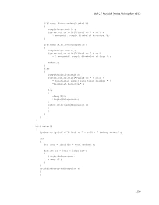 Bab 27. Masalah Dining Philosophers (UC)
if(!sumpitKanan.sedangDipakai())
{
sumpitKanan.ambil();
System.out.println("Filsuf no " + noID +
" mengambil sumpit disebelah kanannya.");
}
if(!sumpitKiri.sedangDipakai())
{
sumpitKanan.ambil();
System.out.println("Filsuf no " + noID
+ " mengambil sumpit disebelah kirinya.");
makan();
}
else
{
sumpitKanan.letakkan();
System.out.println("Filsuf no " + noID +
" meletakkan sumpit yang telah diambil " +
"kesebelah kanannya.");
try
{
sleep(10);
tingkatKelaparan++;
}
catch(InterruptedException e)
{
}
}
}
}
void makan()
{
System.out.println("Filsuf no " + noID + " sedang makan.");
try
{
int loop = (int)(10 * Math.random());
for(int aa = 0;aa < loop; aa++)
{
tingkatKelaparan--;
sleep(10);
}
}
catch(InterruptedException e)
{
}
279
 