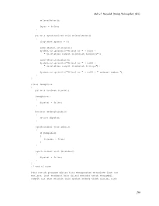 Bab 27. Masalah Dining Philosophers (UC)
selesaiMakan();
lapar = false;
}
private synchronized void selesaiMakan()
{
tingkatKelaparan = 0;
sumpitKanan.letakkan();
System.out.println("Filsuf no " + noID +
" meletakkan sumpit disebelah kanannya");
sumpitKiri.letakkan();
System.out.println("Filsuf no " + noID +
" meletakkan sumpit disebelah kirinya");
System.out.println("Filsuf no " + noID + " selesai makan.");
}
}
class Semaphore
{
private boolean dipakai;
Semaphore()
{
dipakai = false;
}
boolean sedangDipakai()
{
return dipakai;
}
synchronized void ambil()
{
if(!dipakai)
{
dipakai = true;
}
}
synchronized void letakkan()
{
dipakai = false;
}
}
// end of code
Pada contoh program diatas kita menggunakan mekanisme lock dan
monitor. Lock terdapat saat filsuf mencoba untuk mengambil
sumpit dia akan melihat dulu apakah sedang tidak dipakai oleh
280
 