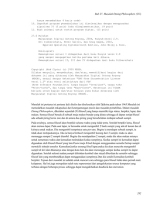 Bab 27. Masalah Dining Philosophers (UC)
hanya menambahkan 4 baris code)
10. Dapatkah program permasalahan ini diselesaikan dengan menggunakan
algoritma 3? (5 poin) Coba diimplementasikan. (8 poin)
11. Buat animasi untuk contoh program diatas. (15 poin)
27.6 Rujukan
Masyarakat Digital Gotong Royong, 2004, Kunyuk:versi 2.9.
Avi Silberschatz, Peter Galvin, dan Grag Gagne, 2002,
Applied Operating Systems:Sixth Edition, John Wiley & Sons.
Bibliografi
Kemungkinan solusi I didapatkan dari buku Kunyuk versi 2.9
yang sangat mengagetkan ketika pertama kali dibaca.
Kemungkinan solusi II, III dan IV didapatkan dari buku Silberschatz
Copyright (Hak Cipta) (c) 2005 MDGR.
Silakan menyalin, mengedarkan, dan/atau, memodifikasi bagian dari
dokumen ini yang dikarang oleh Masyarakat Digital Gotong Royong
(MDGR), sesuai dengan ketentuan "GNU Free Documentation License
versi 1.2" atau versi selanjutnya dari FSF
(Free Software Foundation); tanpa bagian "Invariant", tanpa teks
"Front-Cover", dan tanpa teks "Back-Cover". Ketentuan ini TIDAK
berlaku untuk bagian dan/atau kutipan yang bukan dikarang oleh
Masyarakat Digital Gotong Royong (MDGR).
Masalah ini pertama ini pertama kali ditulis dan diselesaikan oleh Djikstra pada tahun 1965.Masalah ini
memodelkan masalah enkapsulasi dari ketergantungan mesin dan masalah portabilitas. Dalam masalah
Dining Philosophers, diketahui sejumlah (N) ﬁlusuf yang hanya memiliki tiga status, berpikir, lapar, dan
makan. Semua ﬁlusuf berada di sebuah meja makan bundar yang ditata sehingga di depan setiap ﬁlusuf
ada sebuah piring berisi mie dan di antara dua piring yang bersebelahan terdapat sebuah sumpit.
Pada awalnya, semua ﬁlusuf akan berpikir selama waktu yang tidak tentu. Setelah berpikir lama, ﬁlusuf
akan merasa lapar. Pada saat lapar, ia berusaha untuk mengambil 2 buah sumpit yang ada di kanan dan di
kirinya untuk makan. Dia mengambil sumpitnya satu per satu. Begitu ia mendapat sebuah sumpit, ia
tidak akan melepaskannya. Jika ia hanya berhasil mengambil kurang dari 2 sumpit, maka ia akan
menunggu sampai 2 sumpit diambil. Begitu dia mendapatkan 2 sumpit, maka dia akan makan mienya
untuk sementara waktu dan kemudian meletakkan kedua sumpitnya. Kedua sumpit ini kemudian dapat
digunakan oleh ﬁlusuf-ﬁlusuf yang lain.Posisi meja Filsuf dengan menggunakan semafor.Setiap sumpit
mewakili sebuah semafor. Kemudian,ketika seorang ﬁlsuf lapar,maka dia akan mencoba mengambil
sumpit di kiri dan dikananya atau dengan kata lain dia akan menunggu sampai kedua sumpit itu dapat
digunakan. Setelah selesai makan,sumpit diletakan kembali dan sinyal diberikan ke semafor sehingga
ﬁlusuf lain yang membutuhkan dapat menggunakan sumpitnya.Dan dia sendiri kemudian kembali
berpikir. Tujuan dari masalah ini adalah untuk mencari cara sehingga para ﬁlusuf tidak akan pernah mati
kelaparan. Hal ini juga merupakan salah satu representasi dari pengalokasian source komputer yang
terbatas dengan beberapa proses sehingga dapat mengakibatkan deadlock dan starvation.
282
 