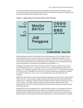 Bab 1. Pengenalan Sistem Operasi Komputer
job yang memerlukan kompilator Fortran akan dikumpulkan ke dalam sebuah batch bersama dengan
job-job lainnya yang juga memerlukan kompilator Fortran. Setelah sebuah kelompok job rampung, maka
kelompok job berikutnya akan dijalankan secara otomatis.
Gambar 1-3. Bagan Memori Untuk Sistem Monitor Batch Sederhana
Pada perkembangan berikutnya, diperkenalkan konsep Multiprogrammed System. Dengan sistem ini
job-job disimpan di memori utama di waktu yang sama dan CPU dipergunakan bergantian. Hal ini
membutuhkan beberapa kemampuan tambahan yaitu: penyediaan I/O routine oleh sistem, pengaturan
memori untuk mengalokasikan memori pada beberapa Job, penjadualan CPU untuk memilih job mana
yang akan dijalankan, serta pengalokasian perangkat keras lain (Gambar 1-4).
Peningkatan lanjut dikenal sistem "bagi waktu"/"tugas ganda"/"komputasi interaktif" (Time-Sharing
System/Multitasking/Interactive Computing). Sistem ini, secara simultan dapat diakses lebih dari satu
pengguna. CPU digunakan bergantian oleh job-job di memori dan di disk. CPU dialokasikan hanya pada
job di memori dan job dipindahkan dari dan ke disk. Interaksi langsung antara pengguna dan komputer
ini melahirkan konsep baru, yaitu response time yang diupayakan wajar agar tidak terlalu lama
menunggu.
Hingga akhir tahun 1980-an, sistem komputer dengan kemampuan yang "normal", lazim dikenal dengan
istilah main-frame. Sistem komputer dengan kemampuan jauh lebih rendah (dan lebih murah) disebut
"komputer mini". Sebaliknya, komputer dengan kemampuan jauh lebih canggih disebut komputer super
(super-computer). CDC 6600 merupakan yang pertama dikenal dengan sebutan komputer super
menjelang akhir tahun 1960-an. Namun prinsip kerja dari sistem operasi dari semua komputer tersebut
lebih kurang sama saja.
Komputer klasik seperti diungkapkan di atas, hanya memiliki satu prosesor. Keuntungan dari sistem ini
ialah lebih mudah diimplementasikan karena tidak perlu memperhatikan sinkronisasi antar prosesor,
kemudahan kontrol terhadap prosesor karena sistem proteksi tidak, teralu rumit, dan cenderung murah
(bukan ekonomis). Perlu dicatat yang dimaksud satu buah prosesor ini ialah satu buah prosesor sebagai
4
 