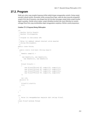 Bab 27. Masalah Dining Philosophers (UC)
27.2. Program
Salah satu solusi yang mungkin langsung terlihat adalah dengan menggunakan semafor. Setiap sumpit
mewakili sebuah semafor. Kemudian, ketika seorang ﬁlusuf lapar, maka dia akan mencoba mengambil
sumpit di kiri dan di kanannya, atau dengan kata lain dia akan menunggu sampai kedua sumpit tersebut
dapat ia gunakan. Setelah selesai makan, sumpit diletakkan kembali dan sinyal diberikan ke semafor
sehingga ﬁlusuf lain yang membutuhkan dapat menggunakan sumpitnya. Berikut contoh programnya:
Gambar 27-2. Program Dining Philosopher
/**
* @author Sylvia Susanto
* @author V.A.Pragantha
*
* Program ini berlisensi GPL
*
* Kelas ini membuat sebuah simulasi untuk masalah
* Dining Philosophers.
*/
public class Dining
{
public static void main (String args[])
{
Semafor sumpit[] =
{
new Semafor(1), new Semafor(1),
new Semafor(1), new Semafor(1)
};
Filsuf filsuf[] =
{
new Filsuf("Filsuf A", sumpit[0], sumpit[1]),
new Filsuf("Filsuf B", sumpit[1], sumpit[2]),
new Filsuf("Filsuf C", sumpit[2], sumpit[3]),
new Filsuf("Filsuf D", sumpit[3], sumpit[0])
};
int i=0;
while(i< 4)
{
filsuf[i].start();
i++;
}
}
}
/**
* Kelas ini menggambarkan kegiatan dari setiap filsuf.
*/
class Filsuf extends Thread
{
283
 