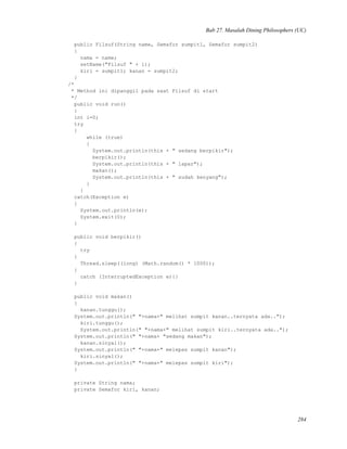 Bab 27. Masalah Dining Philosophers (UC)
public Filsuf(String name, Semafor sumpit1, Semafor sumpit2)
{
nama = name;
setName("Filsuf " + i);
kiri = sumpit1; kanan = sumpit2;
}
/*
* Method ini dipanggil pada saat Filsuf di start
*/
public void run()
{
int i=0;
try
{
while (true)
{
System.out.println(this + " sedang berpikir");
berpikir();
System.out.println(this + " lapar");
makan();
System.out.println(this + " sudah kenyang");
}
}
catch(Exception e)
{
System.out.println(e);
System.exit(0);
}
public void berpikir()
{
try
{
Thread.sleep((long) (Math.random() * 1000));
}
catch (InterruptedException e){}
}
public void makan()
{
kanan.tunggu();
System.out.println(" "+nama+" melihat sumpit kanan..ternyata ada..");
kiri.tunggu();
System.out.println(" "+nama+" melihat sumpit kiri..ternyata ada..");
System.out.println(" "+nama+ "sedang makan");
kanan.sinyal();
System.out.println(" "+nama+" melepas sumpit kanan");
kiri.sinyal();
System.out.println(" "+nama+" melepas sumpit kiri");
}
private String nama;
private Semafor kiri, kanan;
284
 