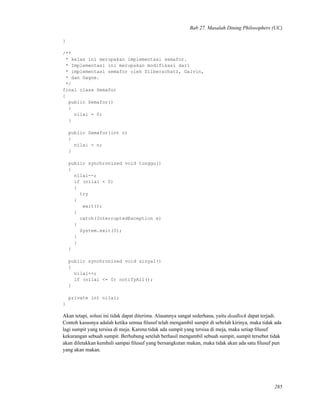 Bab 27. Masalah Dining Philosophers (UC)
}
/**
* kelas ini merupakan implementasi semafor.
* Implementasi ini merupakan modifikasi dari
* implementasi semafor oleh Silberschatz, Galvin,
* dan Gagne.
*/
final class Semafor
{
public Semafor()
{
nilai = 0;
}
public Semafor(int n)
{
nilai = n;
}
public synchronized void tunggu()
{
nilai--;
if (nilai < 0)
{
try
{
wait();
}
catch(InterruptedException e)
{
System.exit(0);
}
}
}
public synchronized void sinyal()
{
nilai++;
if (nilai <= 0) notifyAll();
}
private int nilai;
}
Akan tetapi, solusi ini tidak dapat diterima. Alasannya sangat sederhana, yaitu deadlock dapat terjadi.
Contoh kasusnya adalah ketika semua ﬁlusuf telah mengambil sumpit di sebelah kirinya, maka tidak ada
lagi sumpit yang tersisa di meja. Karena tidak ada sumpit yang tersisa di meja, maka setiap ﬁlusuf
kekurangan sebuah sumpit. Berhubung setelah berhasil mengambil sebuah sumpit, sumpit tersebut tidak
akan diletakkan kembali sampai ﬁlusuf yang bersangkutan makan, maka tidak akan ada satu ﬁlusuf pun
yang akan makan.
285
 