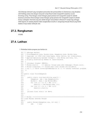 Bab 27. Masalah Dining Philosophers (UC)
Ada beberapa alternatif yang merupakan pemecahan dari permasalahan ini diantaranya yang disajikan
oleh Stallings,antara lain dengan menyuruh setiap ﬁlusuf untuk mengambil sumpitnya secara
berselang-seling. Filsuf dengan urutan bilangan ganjil pertama kali mengambil sumpit di sebelah
kanannya,sementara ﬁlusuf dengan urutan bilangan genap pertama kali mengambil sumpit di sebelah
kirinya sedangkan alternatif yang lain adalah dengan menyediakan sebanyak N sumpit lagi,sehingga
lebih higienis di samping dijamin tidak menghasilkan deadlock; mengurangi banyak ﬁlusuf yang boleh
duduk di meja makan sebanyak satu.
27.3. Rangkuman
FIXME
27.4. Latihan
1. Perhatikan berkas program java berikut ini:
001 /* Gabungan Berkas:
002 * FirstSemaphore.java, Runner,java, Semaphore.java, Worker.java.
003 * Copyright (c) 2000 oleh Greg Gagne, Peter Galvin, Avi Silberschatz.
004 * Applied Operating Systems Concepts - John Wiley and Sons, Inc.
005 * Slightly modified by Rahmat M. Samik-Ibrahim.
006 *
007 * Informasi Singkat (RMS46):
008 * Threat.start() --> memulai thread yang akan memanggil Threat.run().
009 * Threat.sleep(xxx) --> thread akan tidur selama xxx milidetik.
010 * try {...} catch (InterruptedException e) {} --> sarana terminasi program.
011 */
012
013 public class FirstSemaphore
014 {
015 public static void main(String args[]) {
016 Semaphore sem = new Semaphore(1);
017 Worker[] bees = new Worker[NN];
018 for (int ii = 0; ii < NN; ii++)
019 bees[ii] = new Worker(sem, ii);
020 for (int ii = 0; ii < NN; ii++)
021 bees[ii].start();
022 }
023 private final static int NN=4;
024 }
025
026 // Worker ===============================================================
027 class Worker extends Thread
028 {
029 public Worker(Semaphore sss, int nnn) {
030 sem = sss;
286
 