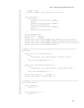 Bab 27. Masalah Dining Philosophers (UC)
031 wnumber = nnn;
032 wstring = WORKER + (new Integer(nnn)).toString();
033 }
034
035 public void run() {
036 while (true) {
037 System.out.println(wstring + PESAN1);
038 sem.P();
039 System.out.println(wstring + PESAN2);
040 Runner.criticalSection();
041 System.out.println(wstring + PESAN3);
042 sem.V();
043 Runner.nonCriticalSection();
044 }
045 }
046 private Semaphore sem;
047 private String wstring;
048 private int wnumber;
049 private final static String PESAN1=" akan masuk ke Critical Section.";
050 private final static String PESAN2=" berada di dalam Critical Section.";
051 private final static String PESAN3=" telah keluar dari Critical Section.";
052 private final static String WORKER="PEKERJA ";
053 }
054
055 // Runner ===============================================================
056 class Runner
057 {
058 public static void criticalSection() {
059 try {
060 Thread.sleep( (int) (Math.random() * CS_TIME * 1000) );
061 }
062 catch (InterruptedException e) { }
063 }
064
065 public static void nonCriticalSection() {
066 try {
067 Thread.sleep( (int) (Math.random() * NON_CS_TIME * 1000) );
068 }
069 catch (InterruptedException e) { }
070 }
071 private final static int CS_TIME = 2;
072 private final static int NON_CS_TIME = 2;
073 }
074
075 // Semaphore ===============================================================
076 final class Semaphore
077 {
078 public Semaphore() {
079 value = 0;
080 }
081
082 public Semaphore(int v) {
083 value = v;
287
 