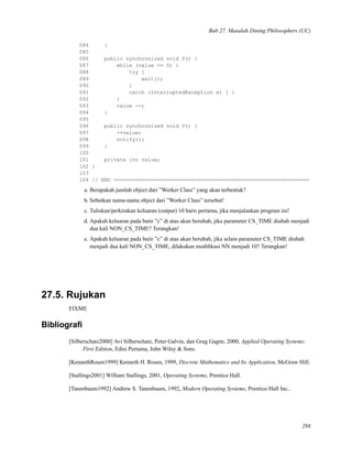 Bab 27. Masalah Dining Philosophers (UC)
084 }
085
086 public synchronized void P() {
087 while (value <= 0) {
088 try {
089 wait();
090 }
091 catch (InterruptedException e) { }
092 }
093 value --;
094 }
095
096 public synchronized void V() {
097 ++value;
098 notify();
099 }
100
101 private int value;
102 }
103
104 // END ===============================================================
a. Berapakah jumlah object dari ”Worker Class” yang akan terbentuk?
b. Sebutkan nama-nama object dari ”Worker Class” tersebut!
c. Tuliskan/perkirakan keluaran (output) 10 baris pertama, jika menjalankan program ini!
d. Apakah keluaran pada butir ”c” di atas akan berubah, jika parameter CS_TIME diubah menjadi
dua kali NON_CS_TIME? Terangkan!
e. Apakah keluaran pada butir ”c” di atas akan berubah, jika selain parameter CS_TIME diubah
menjadi dua kali NON_CS_TIME, dilakukan modiﬁkasi NN menjadi 10? Terangkan!
27.5. Rujukan
FIXME
Bibliograﬁ
[Silberschatz2000] Avi Silberschatz, Peter Galvin, dan Grag Gagne, 2000, Applied Operating Systems:
First Edition, Edisi Pertama, John Wiley & Sons.
[KennethRosen1999] Kenneth H. Rosen, 1999, Discrete Mathematics and Its Application, McGraw Hill.
[Stallings2001] William Stallings, 2001, Operating Systems, Prentice Hall.
[Tanenbaum1992] Andrew S. Tanenbaum, 1992, Modern Operating Systems, Prentice-Hall Inc..
288
 