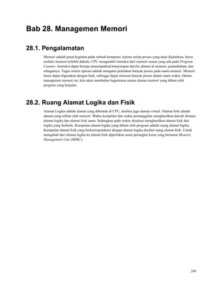 Bab 28. Managemen Memori
28.1. Pengalamatan
Memori adalah pusat kegiatan pada sebuah komputer, karena setiap proses yang akan dijalankan, harus
melalui memori terlebih dahulu. CPU mengambil instruksi dari memori sesuai yang ada pada Program
Counter. Instruksi dapat berupa menempatkan/menyimpan dari/ke alamat di memori, penambahan, dan
sebagainya. Tugas sistem operasi adalah mengatur peletakan banyak proses pada suatu memori. Memori
harus dapat digunakan dengan baik, sehingga dapat memuat banyak proses dalam suatu waktu. Dalam
managemen memori ini, kita akan membahas bagaimana urutan alamat memori yang dibuat oleh
program yang berjalan.
28.2. Ruang Alamat Logika dan Fisik
Alamat Logika adalah alamat yang dibentuk di CPU, disebut juga alamat virtual. Alamat ﬁsik adalah
alamat yang telihat oleh memori. Waktu kompilasi dan waktu pemanggilan menghasilkan daerah dimana
alamat logika dan alamat ﬁsik sama. Sedangkan pada waktu eksekusi menghasilkan alamat ﬁsik dan
logika yang berbeda. Kumpulan alamat logika yang dibuat oleh program adalah ruang alamat logika.
Kumpulan alamat ﬁsik yang berkorespondensi dengan alamat logika disebut ruang alamat ﬁsik. Untuk
mengubah dari alamat logika ke alamat ﬁsik diperlukan suatu perangkat keras yang bernama Memory
Management Unit (MMU).
290
 