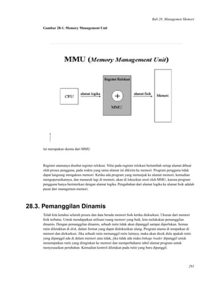 Bab 28. Managemen Memori
Gambar 28-1. Memory Management Unit
ini merupakan skema dari MMU
Register utamanya disebut register relokasi. Nilai pada register relokasi bertambah setiap alamat dibuat
oleh proses pengguna, pada waktu yang sama alamat ini dikirim ke memori. Program pengguna tidak
dapat langsung mengakses memori. Ketika ada program yang menunjuk ke alamat memori, kemudian
mengoperasikannya, dan menaruh lagi di memori, akan di lokasikan awal oleh MMU, karena program
pengguna hanya berinterkasi dengan alamat logika. Pengubahan dari alamat logika ke alamat ﬁsik adalah
pusat dari managemen memori.
28.3. Pemanggilan Dinamis
Telah kita ketahui seluruh proses dan data berada memori ﬁsik ketika dieksekusi. Ukuran dari memori
ﬁsik terbatas. Untuk mendapatkan utilisasi ruang memori yang baik, kita melakukan pemanggilan
dinamis. Dengan pemanggilan dinamis, sebuah rutin tidak akan dipanggil sampai diperlukan. Semua
rutin diletakkan di disk, dalam format yang dapat dialokasikan ulang. Program utama di tempatkan di
memori dan dieksekusi. Jika sebuah rutin memanggil rutin lainnya, maka akan dicek dulu apakah rutin
yang dipanggil ada di dalam memori atau tidak, jika tidak ada maka linkage loader dipanggil untuk
menempatkan rutin yang diinginkan ke memori dan memperbaharui tabel alamat program untuk
menyesuaikan perubahan. Kemudian kontrol diletakan pada rutin yang baru dipanggil.
291
 