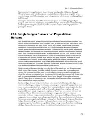 Bab 28. Managemen Memori
Keuntungan dari pemanggilan dinamis adalah rutin yang tidak digunakan tidak pernah dipanggil.
Metode ini berguna untuk kode dalam jumlah banyak, ketika muncul kasus-kasus yang tidak lazim,
seperti rutin yang salah. Dalam kode yang besar, walaupun ukuran kode besar, tapi yang dipanggil dapat
jauh lebih kecil.
Pemanggilan Dinamis tidak memerlukan bantuan sistem operasi. Ini adalah tanggung-jawab para
pengguna untuk merancang program yang mengambil keuntungan dari metode ini. Sistem operasi dapat
membantu pembuat program dengan menyediakan kumpulan data rutin untuk mengimplementasi
pemanggilan dinamis.
28.4. Penghubungan Dinamis dan Perpustakaan
Bersama
Pada proses dengan banyak langkah, ditemukan juga penghubungan-penghubungan perpustakaan yang
dinamis, dimana menghubungkan semua rutin yang ada di perpustakaan. Beberapa sistem operasi hanya
mendukung penghubungan yang statis, dimana seluruh rutin yang ada dihubungkan ke dalam suatu
ruang alamat. Setiap program memiliki salinan dari seluruh perpustakaan. Konsep penghubungan
dinamis, serupa dengan konsep pemanggilan dinamis. Pemanggilan lebih banyak ditunda selama waktu
eksekusi, dari pada lama penundaan oleh penghubungan dinamis. Keistimewaan ini biasanya digunakan
dalam sistem kumpulan perpustakaan, seperti perpustakaan bahasa subrutin. Tanpa fasilitas ini, semua
program dalam sebuah sistem, harus mempunyai salinan dari pustaka bahasa mereka (atau setidaknya
referensi rutin oleh program) termasuk dalam tampilan yang dapat dieksekusi. Kebutuhan ini sangat
boros baik untuk disk, maupun memori utama. Dengan pemanggilan dinamis, sebuah potongan
dimasukkan ke dalam tampilan untuk setiap rujukan perpustakaan subrutin. Potongan ini adalah sebuah
bagian kecil dari kode yang menunjukan bagaimana mealokasikan perpustakaan rutin di memori dengan
tepat, atau bagaimana menempatkan pustaka jika rutin belum ada.
Ketika potongan ini dieksekusi, dia akan memeriksa dan melihat apakah rutin yang dibutuhkan sudah
ada di memori. Jika rutin yang dibutuhkan tidak ada di memori, program akan menempatkannya ke
memori. Jika rutin yang dibutuhkan ada di memori, maka potongan akan mengganti dirinya dengan
alamat dari rutin, dan mengeksekusi rutin. Demikianlah, berikutnya ketika segmentasi kode dicapai, rutin
pada perpustakaan dieksekusi secara langsung, dengan begini tidak ada biaya untuk penghubungan
dinamis. Dalam skema ini semua proses yang menggunakan sebuah kumpulan bahasa, mengeksekusi
hanya satu dari salinan kode perpustakaan.
Fasilitas ini dapat diperluas menjadi pembaharuan perpustakaan. Sebuah kumpulan data dapat
ditempatkan lagi dengan versi yang lebih baru dan semua program yang merujuk ke perpustakaan akan
secara otomatis menggunakan versi yang baru. Tanpa pemanggilan dinamis, semua program akan akan
membutuhkan pemanggilan kembali, untuk dapat mengakses perpustakaan yang baru. Jadi semua
program tidak secara sengaja mengeksekusi yang baru, perubahan versi perpustakaan, informasi versi
dapat dimasukkan ke dalam memori, dan setiap program menggunakan informasi versi untuk
memutuskan versi mana yang akan digunakan dari salinan perpustakaan. Sedikit perubahan akan tetap
meggunakan nomor versi yang sama, sedangkan perubahan besar akan menambah satu versi sebelumnya.
Karenanya program yang dikompilasi dengan versi yang baru akan dipengaruhi dengan perubahan yang
terdapat di dalamnya. Program lain yang berhubungan sebelum pustaka baru diinstal, akan terus
menggunakan pustaka lama. Sistem ini juga dikenal sebagai berbagi pustaka. Jadi seluruh pustaka yang
ada dapat digunakan bersama-sama. Sistem seperti ini membutuhkan bantuan sistem operasi.
292
 