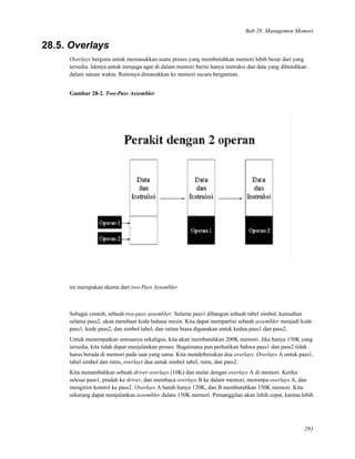 Bab 28. Managemen Memori
28.5. Overlays
Overlays berguna untuk memasukkan suatu proses yang membutuhkan memori lebih besar dari yang
tersedia. Idenya untuk menjaga agar di dalam memori berisi hanya instruksi dan data yang dibutuhkan
dalam satuan waktu. Rutinnya dimasukkan ke memori secara bergantian.
Gambar 28-2. Two-Pass Assembler
ini merupakan skema dari two-Pass Assembler
Sebagai contoh, sebuah two-pass assembler. Selama pass1 dibangun sebuah tabel simbol, kemudian
selama pass2, akan membuat kode bahasa mesin. Kita dapat mempartisi sebuah assembler menjadi kode
pass1, kode pass2, dan simbol tabel, dan rutine biasa digunakan untuk kedua pass1 dan pass2.
Untuk menempatkan semuanya sekaligus, kita akan membutuhkan 200K memori. Jika hanya 150K yang
tersedia, kita tidak dapat menjalankan proses. Bagaimana pun perhatikan bahwa pass1 dan pass2 tidak
harus berada di memori pada saat yang sama. Kita mendeﬁnisikan dua overlays. Overlays A untuk pass1,
tabel simbol dan rutin, overlays dua untuk simbol tabel, rutin, dan pass2.
Kita menambahkan sebuah driver overlays (10K) dan mulai dengan overlays A di memori. Ketika
selesai pass1, pindah ke driver, dan membaca overlays B ke dalam memori, menimpa overlays A, dan
mengirim kontrol ke pass2. Overlays A butuh hanya 120K, dan B membutuhkan 150K memori. Kita
sekarang dapat menjalankan assembler dalam 150K memori. Pemanggilan akan lebih cepat, karena lebih
293
 