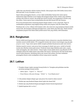 Bab 28. Managemen Memori
sedikit data yang ditransfer sebelum eksekusi dimulai. Jalan program akan lebih lambat, karena ekstra
M/K dari kode overlays B melalui overlays A.
Seperti dalam pemanggilan dinamis, overlays tidak membutuhkan bantuan dari sistem operasi.
Implementasi dapat dilakukan secara lengkap oleh pengguna dengan berkas struktur yang sederhana,
membaca dari berkas ke memori, dan pindah dari memori tersebut, dan mengeksekusi instruksi yang
baru dibaca. Sistem operasi hanya memperhatikan jika ada lebih banyak M/K dari biasanya.
Di sisi lain pemrogram harus merancang program dengan struktur overlays yang layak. Tugas ini
membutuhkan pengetahuan yang lengkap tentang struktur dari program, kode dan struktur data.
Pemakaian dari overlays, dibatasi oleh komputer mikro, dan sistem lain yang mempunyai batasan jumlah
memori ﬁsik, dan kurangnya dukungan perangkat keras, untuk teknik yang lebih maju. Teknik otomatis
menjalankan program besar dalam dalam jumlah memori ﬁsik yang terbatas, lebih diutamakan.
28.6. Rangkuman
Memori adalah pusat kegiatan pada sebuah komputer, karena setiap proses yang akan dijalankan harus
memlalui memori terlebih dahulu. CPU mengambil instruksi dari memori sesuai dengan yang ada pada
program counter. Tugas sistem operasi adalah mengatur peletakan banyak proses pada suatu memori.
Sebelum masuk ke memori, suatu proses harus menunggu di sebuah input queue, setelah itu barulah
mereka akan diberikan alamat pada memori. Pemberian alamat dapat dilakukan pada waktu compile,
waktu pemanggilan, dan waktu eksekusi. Alamat logika (virtual) adalah alamat yang dibentuk di CPU,
sedangkan alamat ﬁsik adalah alamat yang terlihat oleh memori. Seluruh proses dan data berada dalam
memori ketika dieksekusi. Berhubung ukuran dari memori ﬁsik terbatas, kita harus melakukan
pemanggilan dinamis untuk mendapatkan utilisasi ruang memori yang baik.
28.7. Latihan
1. Terangkan dengan singkat, pasangan konsep berikut ini. Terangkan pula perbedaan atau/dan
persamaan pasangan konsep tersebut:
• Address Space: ”Logical” vs. ”Physical”.
• Virtual Memory Allocation Strategy: ”Global” vs. ”Local Replacement”.
2. Coba jelaskan tahapan-tahapan agar suatu proses bisa masuk ke dalam memori!
3. Jelaskan apa yang dimaksud dengan alamat logika dan alamat ﬁsik!
4. Jelaskan apa yang dimaksud dengan pemanggilan dinamis beserta kegunaannya!
5. Apakah kegunaan dari overlays?
294
 