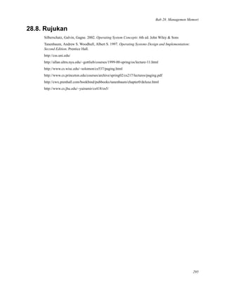 Bab 28. Managemen Memori
28.8. Rujukan
Silberschatz, Galvin, Gagne. 2002. Operating System Concepts: 6th ed. John Wiley & Sons
Tanenbaum, Andrew S. Woodhull, Albert S. 1997. Operating Systems Design and Implementation:
Second Edition. Prentice Hall.
http://css.uni.edu/
http://allan.ultra.nyu.edu/~gottlieb/courses/1999-00-spring/os/lecture-11.html
http://www.cs.wisc.edu/~solomon/cs537/paging.html
http://www.cs.princeton.edu/courses/archive/spring02/cs217/lectures/paging.pdf
http://cwx.prenhall.com/bookbind/pubbooks/tanenbaum/chapter0/deluxe.html
http://www.cs.jhu.edu/~yairamir/cs418/os5/
295
 