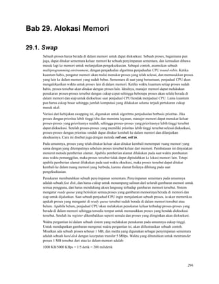 Bab 29. Alokasi Memori
29.1. Swap
Sebuah proses harus berada di dalam memori untuk dapat dieksekusi. Sebuah proses, bagaimana pun
juga, dapat ditukar sementara keluar memori ke sebuah penyimpanan sementara, dan kemudian dibawa
masuk lagi ke memori untuk melanjutkan pengeksekusian. Sebagai contoh, asumsikan sebuah
multiprogramming environment, dengan penjadualan algoritma penjadualan CPU round-robin. Ketika
kuantum habis, pengatur memori akan mulai menukar proses yang telah selesai, dan memasukkan proses
yang lain ke dalam memori yang sudah bebas. Sementara di saat yang bersamaan, penjadual CPU akan
mengalokasikan waktu untuk proses lain di dalam memori. Ketika waktu kuantum setiap proses sudah
habis, proses tersebut akan ditukar dengan proses lain. Idealnya, manajer memori dapat melakukan
penukaran proses-proses tersebut dengan cukup cepat sehingga beberapa proses akan selalu berada di
dalam memori dan siap untuk dieksekusi saat penjadual CPU hendak menjadual CPU. Lama kuantum
pun harus cukup besar sehingga jumlah komputasi yang dilakukan selama terjadi pertukaran cukup
masuk akal.
Variasi dari kebijakan swapping ini, digunakan untuk algoritma penjadualan berbasis prioritas. Jika
proses dengan prioritas lebih tinggi tiba dan meminta layanan, manajer memori dapat menukar keluar
proses-proses yang prioritasnya rendah, sehingga proses-proses yang prioritasnya lebih tinggi tersebut
dapat dieksekusi. Setelah proses-proses yang memiliki prioritas lebih tinggi tersebut selesai dieksekusi,
proses-proses dengan prioritas rendah dapat ditukar kembali ke dalam memori dan dilanjutkan
eksekusinya. Cara ini disebut juga dengan metoda roll out, roll in.
Pada umumnya, proses yang telah ditukar keluar akan ditukar kembali menempati ruang memori yang
sama dengan yang ditempatinya sebelum proses tersebut keluar dari memori. Pembatasan ini dinyatakan
menurut metoda pemberian alamat. Apabila pemberian alamat dilakukan pada saat waktu pembuatan
atau waktu pemanggilan, maka proses tersebut tidak dapat dipindahkan ke lokasi memori lain. Tetapi
apabila pemberian alamat dilakukan pada saat waktu eksekusi, maka proses tersebut dapat ditukar
kembali ke dalam ruang memori yang berbeda, karena alamat ﬁsiknya dihitung pada saat
pengeksekusian.
Penukaran membutuhkan sebuah penyimpanan sementara. Penyimpanan sementara pada umumnya
adalah sebuah fast disk, dan harus cukup untuk menampung salinan dari seluruh gambaran memori untuk
semua pengguna, dan harus mendukung akses langsung terhadap gambaran memori tersebut. Sistem
mengatur ready queue yang berisikan semua proses yang gambaran memorinya berada di memori dan
siap untuk dijalankan. Saat sebuah penjadual CPU ingin menjalankan sebuah proses, ia akan memeriksa
apakah proses yang mengantri di ready queue tersebut sudah berada di dalam memori tersebut atau
belum. Apabila belum, penjadual CPU akan melakukan penukaran keluar terhadap proses-proses yang
berada di dalam memori sehingga tersedia tempat untuk memasukkan proses yang hendak dieksekusi
tersebut. Setelah itu register dikembalikan seperti semula dan proses yang diinginkan akan dieksekusi.
Waktu pergantian isi dalam sebuah sistem yang melakukan penukaran pada umumnya cukup tinggi.
Untuk mendapatkan gambaran mengenai waktu pergantian isi, akan diilustrasikan sebuah contoh.
Misalkan ada sebuah proses sebesar 1 MB, dan media yang digunakan sebagai penyimpanan sementara
adalah sebuah hard disk dengan kecepatan transfer 5 MBps. Waktu yang dibutuhkan untuk mentransfer
proses 1 MB tersebut dari atau ke dalam memori adalah:
1000 KB/5000 KBps = 1/5 detik = 200 milidetik
296
 