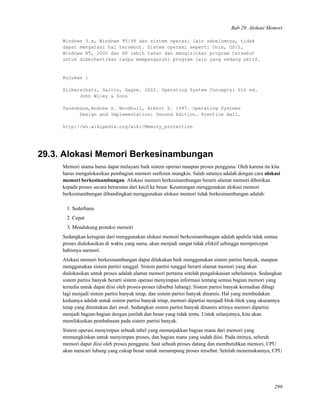 Bab 29. Alokasi Memori
Windows 3.x, Windows 95/98 dan sistem operasi lain sebelumnya, tidak
dapat mengatasi hal tersebut. Sistem operasi seperti Unix, OS/2,
Windows NT, 2000 dan XP lebih tahan dan mengizinkan program tersebut
untuk diberhentikan tanpa mempengaruhi program lain yang sedang aktif.
Rujukan :
Silberschatz, Galvin, Gagne. 2002. Operating System Concepts: 6th ed.
John Wiley & Sons
Tanenbaum,Andrew S. Woodhull, Albert S. 1997. Operating Systems
Design and Implementation: Second Edition. Prentice Hall.
http://en.wikipedia.org/wiki/Memory_protection
29.3. Alokasi Memori Berkesinambungan
Memori utama harus dapat melayani baik sistem operasi maupun proses pengguna. Oleh karena itu kita
harus mengalokasikan pembagian memori seeﬁsien mungkin. Salah satunya adalah dengan cara alokasi
memori berkesinambungan. Alokasi memori berkesinambungan berarti alamat memori diberikan
kepada proses secara berurutan dari kecil ke besar. Keuntungan menggunakan alokasi memori
berkesinambungan dibandingkan menggunakan alokasi memori tidak berkesinambungan adalah:
1. Sederhana
2. Cepat
3. Mendukung proteksi memori
Sedangkan kerugian dari menggunakan alokasi memori berkesinambungan adalah apabila tidak semua
proses dialokasikan di waktu yang sama, akan menjadi sangat tidak efektif sehingga mempercepat
habisnya memori.
Alokasi memori berkesinambungan dapat dilakukan baik menggunakan sistem partisi banyak, maupun
menggunakan sistem partisi tunggal. Sistem partisi tunggal berarti alamat memori yang akan
dialokasikan untuk proses adalah alamat memori pertama setelah pengalokasian sebelumnya. Sedangkan
sistem partisi banyak berarti sistem operasi menyimpan informasi tentang semua bagian memori yang
tersedia untuk dapat diisi oleh proses-proses (disebut lubang). Sistem partisi banyak kemudian dibagi
lagi menjadi sistem partisi banyak tetap, dan sistem partisi banyak dinamis. Hal yang membedakan
keduanya adalah untuk sistem partisi banyak tetap, memori dipartisi menjadi blok-blok yang ukurannya
tetap yang ditentukan dari awal. Sedangkan sistem partisi banyak dinamis artinya memori dipartisi
menjadi bagian-bagian dengan jumlah dan besar yang tidak tentu. Untuk selanjutnya, kita akan
memfokuskan pembahasan pada sistem partisi banyak.
Sistem operasi menyimpan sebuah tabel yang menunjukkan bagian mana dari memori yang
memungkinkan untuk menyimpan proses, dan bagian mana yang sudah diisi. Pada intinya, seluruh
memori dapat diisi oleh proses pengguna. Saat sebuah proses datang dan membutuhkan memori, CPU
akan mencari lubang yang cukup besar untuk menampung proses tersebut. Setelah menemukannya, CPU
299
 