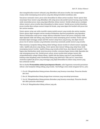 Bab 29. Alokasi Memori
akan mengalokasikan memori sebanyak yang dibutuhkan oleh proses tersebut, dan mempersiapkan
sisanya untuk menampung proses-proses yang akan datang kemudian (seandainya ada).
Saat proses memasuki sistem, proses akan dimasukkan ke dalam antrian masukan. Sistem operasi akan
menyimpan besar memori yang dibutuhkan oleh setiap proses dan jumlah memori kosong yang tersedia,
untuk menentukan proses mana yang dapat diberikan alokasi memori. Setelah sebuah proses mendapat
alokasi memori, proses tersebut akan dimasukkan ke dalam memori. Setelah proses tersebut dimatikan,
proses tersebut akan melepas memori tempat dia berada, yang mana dapat diisi kembali oleh proses lain
dari antrian masukan.
Sistem operasi setiap saat selalu memiliki catatan jumlah memori yang tersedia dan antrian masukan.
Sistem operasi dapat mengatur antrian masukan berdasarkan algoritma penjadualan yang digunakan.
Memori dialokasikan untuk proses sampai akhirnya kebutuhan memori dari proses selanjutnya tidak
dapat dipenuhi (tidak ada lubang yang cukup besar untuk menampung proses tersebut). Sistem operasi
kemudian dapat menunggu sampai ada blok memori cukup besar yang kosong, atau dapat mencari
proses lain di antrian masukan yang kebutuhan memorinya memenuhi jumlah memori yang tersedia.
Pada umumnya, kumpulan lubang-lubang dalam berbagai ukuran tersebar di seluruh memori sepanjang
waktu. Apabila ada proses yang datang, sistem operasi akan mencari lubang yang cukup besar untuk
menampung memori tersebut. Apabila lubang yang tersedia terlalu besar, akan dipecah menjadi 2. Satu
bagian akan dialokasikan untuk menerima proses tersebut, sementara bagian lainnya tidak digunakan dan
siap menampung proses lain. Setelah proses selesai, proses tersebut akan melepas memori dan
mengembalikannya sebagai lubang-lubang. Apabila ada dua lubang yang kecil yang berdekatan,
keduanya akan bergabung untuk membentuk lubang yang lebih besar. Pada saat ini, sistem harus
memeriksa apakah ada proses yang menunggu yang dapat dimasukkan ke dalam ruang memori yang
baru terbentuk tersebut.
Hal ini disebut Permasalahan alokasi penyimpanan dinamis, yakni bagaimana memenuhi permintaan
sebesar n dari kumpulan lubang-lubang yang tersedia. Ada berbagai solusi untuk mengatasi hal ini, yaitu:
1. First ﬁt: Mengalokasikan lubang pertama ditemukan yang besarnya mencukupi. Pencarian dimulai
dari awal.
2. Best ﬁt: Mengalokasikan lubang dengan besar minimum yang mencukupi permintaan.
3. Next ﬁt: Mengalokasikan lubang pertama ditemukan yang besarnya mencukupi. Pencarian dimulai
dari akhir pencarian sebelumnya.
4. Worst ﬁt: Mengalokasikan lubang terbesar yang ada.
300
 