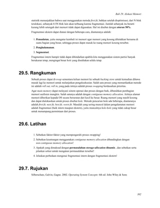 Bab 29. Alokasi Memori
statistik menunjukkan bahwa saat menggunakan metoda ﬁrst ﬁt, bahkan setelah dioptimisasi, dari N blok
teralokasi, sebanyak 0.5N blok lain akan terbuang karena fragmentasi. Jumlah sebanyak itu berarti
kurang lebih setengah dari memori tidak dapat digunakan. Hal ini disebut dengan aturan 50%.
Fragmentasi ekstern dapat diatasi dengan beberapa cara, diantaranya adalah:
1. Pemadatan, yaitu mengatur kembali isi memori agar memori yang kosong diletakkan bersama di
suatu bagian yang besar, sehingga proses dapat masuk ke ruang memori kosong tersebut.
2. Penghalamanan.
3. Segmentasi.
Fragmentasi intern hampir tidak dapat dihindarkan apabila kita menggunakan sistem partisi banyak
berukuran tetap, mengingat besar hole yang disediakan selalu tetap.
29.5. Rangkuman
Sebuah proses dapat di-swap sementara keluar memori ke sebuah backing store untuk kemudian dibawa
masuk lagi ke memori untuk melanjutkan pengeksekusian. Salah satu proses yang memanfaatkan metode
ini adalah roll out, roll in, yang pada intinya adalah proses swapping berdasarkan prioritas.
Agar main memory dapat melayani sistem operasi dan proses dengan baik, dibutuhkan pembagian
memori seeﬁsien mungkin. Salah satunya adalah dengan contiguous memory allocation. Artinya alamat
memori diberikan kepada OS secara berurutan dari kecil ke besar. Ruang memori yang masih kosong
dan dapat dialokasikan untuk proses disebut hole. Metode pencarian hole ada beberapa, diantaranya
adalah ﬁrst ﬁt, next ﬁt, best ﬁt, worst ﬁt. Masalah yang sering muncul dalam pengalamatan memori
adalah fragmentasi (baik intern maupun ekstern), yaitu munculnya hole-hole yang tidak cukup besar
untuk menampung permintaan dari proses.
29.6. Latihan
1. Sebutkan faktor-faktor yang mempengaruhi proses swapping!
2. Sebutkan keuntungan menggunakan contiguous memory allocation dibandingkan dengan
non-contiguous memory allocation!
3. Apakah yang dimaksud dengan permasalahan storage-allocation dinamis , dan sebutkan serta
jelaskan solusi untuk mengatasi permasalahan tersebut!
4. Jelaskan perbedaan mengenai fragmentasi intern dengan fragmentasi ekstern!
29.7. Rujukan
Silberschatz, Galvin, Gagne. 2002. Operating System Concepts: 6th ed. John Wiley & Sons
302
 