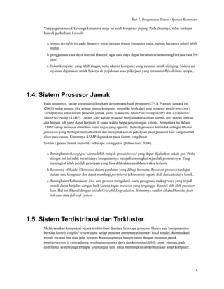 Bab 1. Pengenalan Sistem Operasi Komputer
Yang juga termasuk keluarga komputer meja ini ialah komputer jinjing. Pada dasarnya, tidak terdapat
banyak perbedaan, kecuali:
a. sistem portable ini pada dasarnya mirip dengan sistem komputer meja, namun harganya relatif lebih
mahal.
b. penggunaan catu daya internal (baterei) agar catu daya dapat bertahan selama mungkin (rata-rata 3-6
jam).
c. bobot komputer yang lebih ringan, serta ukuran komputer yang nyaman untuk dijinjing. Sistem ini
nyaman digunakan untuk bekerja di perjalanan atau pekerjaan yang menuntut ﬂeksibilitas tempat.
1.4. Sistem Prosesor Jamak
Pada umumnya, setiap komputer dilengkapi dengan satu buah prosesor (CPU). Namun, dewasa ini
(2005) mulai umum, jika sebuat sistem komputer memiliki lebih dari satu prosesor (multi-procesor).
Terdapat dua jenis sistem prosesor jamak, yaitu Symmetric MultiProcessing (SMP) dan Asymmetric
MultiProcessing (ASMP). Dalam SMP setiap prosesor menjalankan salinan identik dari sistem operasi
dan banyak job yang dapat berjalan di suatu waktu tanpa pengurangan kinerja. Sementara itu dalam
ASMP setiap prosesor diberikan suatu tugas yang spesiﬁk. Sebuah prosesor bertindak sebagai Master
processor yang bertugas menjadualkan dan mengalokasikan pekerjaan pada prosesor lain yang disebut
slave processors. Umumnya ASMP digunakan pada sistem yang besar.
Sistem Operasi Jamak memiliki beberapa keunggulan [Silbeschatz 2004]:
a. Peningkatan throughput karena lebih banyak proses/thread yang dapat dijalankan sekali gus. Perlu
diingat hal ini tidak berarti daya komputasinya menjadi meningkat sejumlah prosesornya. Yang
meningkat ialah jumlah pekerjaan yang bisa dilakukannya dalam waktu tertentu.
b. Economy of Scale: Ekonomis dalam peralatan yang dibagi bersama. Prosesor-prosesor terdapat
dalam satu komputer dan dapat membagi peripheral (ekonomis) seperti disk dan catu daya listrik.
c. Peningkatan Kehandalan: Jika satu prossor mengalami suatu gangguan, maka proses yang terjadi
masih dapat berjalan dengan baik karena tugas prosesor yang terganggu diambil alih oleh prosesor
lain. Hal ini dikenal dengan istilah Graceful Degradation. Sistemnya sendiri dikenal bersifat fault
tolerant atau fail-soft system.
1.5. Sistem Terdistribusi dan Terkluster
Melaksanakan komputasi secara terdistribusi diantara beberapa prosesor. Hanya saja komputasinya
bersifat loosely coupled system yaitu setiap prosesor mempunyai memori lokal sendiri. Komunikasi
terjadi melalui bus atau jalur telepon. Keuntungannya hampir sama dengan prosesor jamak
(multiprocessor), yaitu adanya pembagian sumber daya dan komputasi lebih cepat. Namun, pada
distributed system juga terdapat keuntungan lain, yaitu memungkinkan komunikasi antar komputer.
6
 