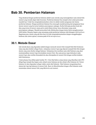 Bab 30. Pemberian Halaman
Yang dimaksud dengan pemberian halaman adalah suatu metoda yang memungkinkan suatu alamat ﬁsik
memori yang tersedia dapat tidak berurutan. Pemberian halaman bisa menjadi solusi untuk pemecahan
masalah luar. Untuk bisa mengimplementasikan solusi ini adalah melalui pengunaan dari skema
pemberian halaman. Dengan pemberian halaman bisa mencegah masalah penting dari pengepasan besar
ukuran memori yang bervariasi kedalam penyimpanan cadangan. Ketika beberapa pecahan kode dari
data yang tersisa di memori utama perlu untuk ditukar keluar, harus ditemukan ruang untuk
penyimpanan cadangan. Masalah pemecahan kode didiskusikan dengan kaitan bahwa pengaksesannya
lebih lambat. Biasanya bagian yang menunjang untuk pemberian halaman telah ditangani oleh hardware.
Bagaimana pun, desain yang ada baru-baru ini telah mengimplementasikan dengan menggabungkan
hardware dan sistem operasi, terutama pada 64 bit microprocessor.
30.1. Metode Dasar
Jadi metoda dasar yang digunakan adalah dengan memecah memori ﬁsik menjadi blok-blok berukuran
tetap yang akan disebut sebagai frame. selanjutnya memori logis juga dipecah menjadi blok-blok dengan
ukuran yang sama disebut sebagai halaman. Selanjutnya kita membuat suatu tabel halaman yang akan
menterjemahkan memori logis kita kedalam memori ﬁsik. Jika suatu proses ingin dieksekusi maka
memori logis akan melihat dimanakah dia akan ditempatkan di memori ﬁsik dengan melihat kedalam
tabel halamannya.
Untuk jelasnya bisa dilihat pada Gambar 30-1. Kita lihat bahwa setiap alamat yang dihasilkan oleh CPU
dibagi-bagi menjadi dua bagian yaitu sebuah nomor halaman (p) dan sebuah offset halaman (d). Nomor
halaman ini akan digunakan sebagai indeks untuk tabel halaman. Tabel halaman mengandung basis
alamat dari tiap-tiap halaman di memori ﬁsik. Basis ini dikombinasikan dengan offset halaman untuk
menentukan alamat memori ﬁsik yang dikirim ke unit memori.
304
 