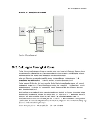 Bab 30. Pemberian Halaman
Gambar 30-1. Penerjemahan Halaman
Sumber: Silberschatz et. al.
30.2. Dukungan Perangkat Keras
Setiap sistem operasi mempunyai caranya tersendiri untuk menyimpan tabel halaman. Biasanya sistem
operasi mengalokasikan sebuah tabel halaman untuk setiap proses. sebuah penunjuk ke tabel halaman
disimpan dengan nilai register yang lain didalam blok pengontrol proses.
salah satu dukungan perangkat keras adalah dengan menggunakan apa yang dinamakan TLB
(translation look aside-buffer). TLB adalah asosiatif, memori berkecepatan tinggi.
Setiap bagian di TLB terdiri dari kunci dan nilai. Ketika kita ingin mendapatkan alamat ﬁsik memori
maka alamat logikal dari CPU akan dibandingkan dengan nilai yang ada di TLB. jika nilainya ketemu
maka dinamakan TLB hit dan jika nilainya tidak ketemu dinamakan TLB miss. Biasanya ukurannya
kecil antara 64 sampai 1024.
Persentasi dari beberapa kali TLB hit adalah disebut hit ratio. hit ratio 80% berarti menemukan nomor
halaman yang ingin kita cari didalam TLB sebesar 80%. Jika waktu akses ke TLB memakan waktu 20
nanodetik dan akses ke memori memakan waktu sebesar 100 nanodetik maka total waktu kita
memetakan memori adalah 120 nanodetik jika TLB hit. dan jika TLB miss maka total waktunya adalah
220 nanodetik. Jadi untuk mendapatkan waktu akses memori yang efektif maka kita harus membagi-bagi
tiap kasus berdasarkan kemungkinannya:
waktu akses yang efektif = 80% x 120 x 20% x 220 = 140 nanodetik
305
 