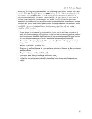 Bab 30. Pemberian Halaman
penting lagi, MMU juga mengizinkan halaman yang tidak sering digunakan bisa disimpan di disk. Cara
kerjanya adalah sbb: Tabel yang digunakan oleh MMU mempunyai bit sahih untuk setiap halaman di
bagian alamat logis. Jika bit tersebut di set, maka penterjemahan oleh alamat logis di halaman itu
berjalan normal. Akan tetapi jika dihapus, adanya usaha dari CPU untuk mengakses suatu alamat di
halaman tersebut menghasilkan suatu interupsi yang disebut page fault trap. Sistem operasi telah
mempunyai interrupt handler untuk kesalahan halaman, juga bisa digunakan untuk mengatasi interupsi
jenis yang lain. Handler inilah yang akan bekerja untuk mendapatkan halaman yang diminta ke memori.
Untuk lebih jelasnya, saat kesalahan halaman dihasilkan untuk halaman p1, interrupt handler
melakukan hal-hal berikut ini:
• Mencari dimana isi dari halaman p1 disimpan di disk. Sistem operasi menyimpan informasi ini di
dalam tabel. Ada kemungkinan bahwa halaman tersebut tidak ada dimana-mana, misalnya pada kasus
saat referensi memori adalah bug. Pada kasus tersebut , sistem operasi mengambil beberapa langkah
kerja seperti mematikan prosesnya. Dan jika diasumsikan halamannya berada dalam disk:
• Mencari halaman lain yaitu p2 yang dipetakan ke frame lain f dari alamat ﬁsik yang tidak banyak
dipergunakan.
• Menyalin isi dari frame f keluar dari disk.
• Menghapus bit sahih dari halaman p2 sehingga sebagian referensi dari halaman p2 akan menyebabkan
kesalahan halaman.
• Menyalin data halaman p1 dari disk ke frame f.
• Update tabel MMU sehingga halaman p1 dipetakan ke frame f.
• Kembali dari interupsi dan mengizinkan CPU mengulang instruksi yang menyebabkan interupsi
tersebut.
307
 