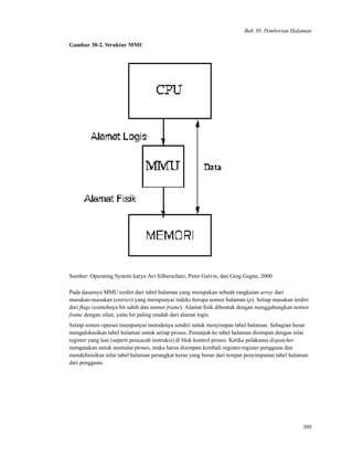 Bab 30. Pemberian Halaman
Gambar 30-2. Struktur MMU
Sumber: Operating System karya Avi Silberschatz, Peter Galvin, dan Greg Gagne, 2000
Pada dasarnya MMU terdiri dari tabel halaman yang merupakan sebuah rangkaian array dari
masukan-masukan (entries) yang mempunyai indeks berupa nomor halaman (p). Setiap masukan terdiri
dari ﬂags (contohnya bit sahih dan nomor frame). Alamat ﬁsik dibentuk dengan menggabungkan nomor
frame dengan ofset, yaitu bit paling rendah dari alamat logis.
Setiap sistem operasi mempunyai metodenya sendiri untuk menyimpan tabel halaman. Sebagian besar
mengalokasikan tabel halaman untuk setiap proses. Penunjuk ke tabel halaman disimpan dengan nilai
register yang lain (seperti pencacah instruksi) di blok kontrol proses. Ketika pelaksana dispatcher
mengatakan untuk memulai proses, maka harus disimpan kembali register-register pengguna dan
mendeﬁnisikan nilai tabel halaman perangkat keras yang benar dari tempat penyimpanan tabel halaman
dari pengguna.
308
 