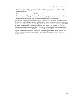 Bab 30. Pemberian Halaman
• Ikuti penunjuk pada PTE yang berkaitan untuk meraih frame yang terdiri dari tabel halaman dua
tingkat yang relevan.
• P#2 menunjukkan indeks menuju tabel halaman dua tingkat.
• Ikuti pointer pada PTE yang berkaitan untuk meraih frame yang terdiri dari frame asli yang diminta.
• Ofset menunjukkan ofset dari frame dimana terdapat lokasi adanya permintaan kata.
Banyak sistem komputer modern mendukung ruang alamat logis yang sangat luas (2 pangkat 32 sampai
2 pangkat 64). Pada lingkungan seperti itu tabel halamannya sendiri menjadi besar sekali. Untuk contoh,
misalkan suatu sistem dengan ruang alamat logis 32-bit. Jika ukuran halaman di sistem seperti itu adalah
4K byte (2 pangkat 12), maka tabel halaman mungkin berisi sampai 1 juta masukan ((2^32)/(2^12)).
Karena masing-masing masukan terdiri atas 4 byte, tiap-tiap proses mungkin perlu ruang alamat ﬁsik
sampai 4 megabyte hanya untuk tabel halamannya saja. Jelasnya, kita tidak akan mau mengalokasi tabel
halaman secara berdekatan di dalam memori. Satu solusi sederhananya adalah dengan membagi tabel
halaman menjadi potongan-potongan yang lebih kecil lagi. Ada beberapa cara yang berbeda untuk
menyelesaikan ini.
310
 