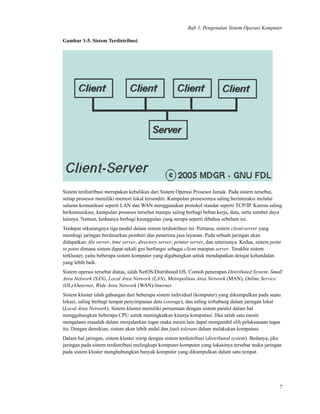 Bab 1. Pengenalan Sistem Operasi Komputer
Gambar 1-5. Sistem Terdistribusi
Sistem terdistribusi merupakan kebalikan dari Sistem Operasi Prosesor Jamak. Pada sistem tersebut,
setiap prosesor memiliki memori lokal tersendiri. Kumpulan prosesornya saling berinteraksi melalui
saluran komunikasi seperti LAN dan WAN menggunakan protokol standar seperti TCP/IP. Karena saling
berkomunikasi, kumpulan prosesor tersebut mampu saling berbagi beban kerja, data, serta sumber daya
lainnya. Namun, keduanya berbagi keunggulan yang serupa seperti dibahas sebelum ini.
Terdapat sekurangnya tiga model dalam sistem terdistribusi ini. Pertama, sistem client/server yang
membagi jaringan berdasarkan pemberi dan penerima jasa layanan. Pada sebuah jaringan akan
didapatkan: ﬁle server, time server, directory server, printer server, dan seterusnya. Kedua, sistem point
to point dimana sistem dapat sekali gus berfungsi sebagai client maupun server. Terakhir sistem
terkluster, yaitu beberapa sistem komputer yang digabungkan untuk mendapatkan derajat kehandalan
yang lebih baik.
Sistem operasi tersebut diatas, ialah NetOS/Distributed OS. Contoh penerapan Distributed System: Small
Area Network (SAN), Local Area Network (LAN), Metropolitan Area Network (MAN), Online Service
(OL)/Outernet, Wide Area Network (WAN)/Internet.
Sistem kluster ialah gabungan dari beberapa sistem individual (komputer) yang dikumpulkan pada suatu
lokasi, saling berbagi tempat penyimpanan data (storage), dan saling terhubung dalam jaringan lokal
(Local Area Network). Sistem kluster memiliki persamaan dengan sistem paralel dalam hal
menggabungkan beberapa CPU untuk meningkatkan kinerja komputasi. Jika salah satu mesin
mengalami masalah dalam menjalankan tugas maka mesin lain dapat mengambil alih pelaksanaan tugas
itu. Dengan demikian, sistem akan lebih andal dan fault tolerant dalam melakukan komputasi.
Dalam hal jaringan, sistem kluster mirip dengan sistem terdistribusi (distributed system). Bedanya, jika
jaringan pada sistem terdistribusi melingkupi komputer-komputer yang lokasinya tersebar maka jaringan
pada sistem kluster menghubungkan banyak komputer yang dikumpulkan dalam satu tempat.
7
 