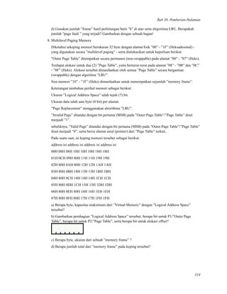 Bab 30. Pemberian Halaman
d) Gunakan jumlah ”frame” hasil perhitungan butir ”b” di atas serta alrgoritma LRU. Berapakah
jumlah ”page fault ” yang terjadi? Gambarkan dengan sebuah bagan!
8. Multilevel Paging Memory
Diketahui sekeping memori berukuran 32 byte dengan alamat ﬁsik ”00” - ”1F” (Heksadesimal) -
yang digunakan secara ”multilevel paging” - serta dialokasikan untuk keperluan berikut:
”Outer Page Table” ditempatkan secara permanen (non-swappable) pada alamat ”00” - ”07” (Heks).
Terdapat alokasi untuk dua (2) ”Page Table”, yaitu berturut-turut pada alamat ”08” - ”0B” dan ”0C”
- ”0F” (Heks). Alokasi tersebut dimanfaatkan oleh semua ”Page Table” secara bergantian
(swappable) dengan algoritma ”LRU”.
Sisa memori ”10” - ”1F” (Heks) dimanfaatkan untuk menempatkan sejumlah ”memory frame”.
Keterangan tambahan perihal memori sebagai berikut:
Ukuran ”Logical Address Space” ialah tujuh (7) bit.
Ukuran data ialah satu byte (8 bit) per alamat.
”Page Replacement” menggunakan alrorithma ”LRU”.
”Invalid Page” ditandai dengan bit pertama (MSB) pada ”Outer Page Table”/”Page Table” diset
menjadi ”1”.
sebaliknya, ”Valid Page” ditandai dengan bit pertama (MSB) pada ”Outer Page Table”/”Page Table”
diset menjadi ”0”, serta berisi alamat awal (pointer) dari ”Page Table” terkait.
Pada suatu saat, isi keping memori tersebut sebagai berikut:
address isi address isi address isi address isi
00H 08H 08H 10H 10H 10H 18H 18H
01H 0CH 09H 80H 11H 11H 19H 19H
02H 80H 0AH 80H 12H 12H 1AH 1AH
03H 80H 0BH 18H 13H 13H 1BH 1BH
04H 80H 0CH 14H 14H 14H 1CH 1CH
05H 80H 0DH 1CH 15H 15H 1DH 1DH
06H 80H 0EH 80H 16H 16H 1EH 1EH
07H 80H 0FH 80H 17H 17H 1FH 1FH
a) Berapa byte, kapasitas maksimum dari ”Virtual Memory” dengan ”Logical Address Space”
tersebut?
b) Gambarkan pembagian ”Logical Address Space” tersebut: berapa bit untuk P1/”Outer Page
Table”, berapa bit untuk P2/”Page Table”, serta berapa bit untuk alokasi offset?
c) Berapa byte, ukuran dari sebuah ”memory frame” ?
d) Berapa jumlah total dari ”memory frame” pada keping tersebut?
314
 