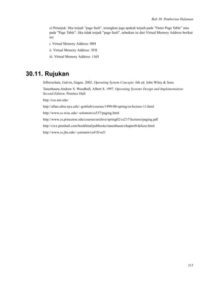 Bab 30. Pemberian Halaman
e) Petunjuk: Jika terjadi ”page fault”, terangkan juga apakah terjadi pada ”Outer Page Table” atau
pada ”Page Table”. Jika tidak terjadi ”page fault”, sebutkan isi dari Virtual Memory Address berikut
ini:
i. Virtual Memory Address: 00H
ii. Virtual Memory Address: 3FH
iii. Virtual Memory Address: 1AH
30.11. Rujukan
Silberschatz, Galvin, Gagne. 2002. Operating System Concepts: 6th ed. John Wiley & Sons
Tanenbaum,Andrew S. Woodhull, Albert S. 1997. Operating Systems Design and Implementation:
Second Edition. Prentice Hall.
http://css.uni.edu/
http://allan.ultra.nyu.edu/~gottlieb/courses/1999-00-spring/os/lecture-11.html
http://www.cs.wisc.edu/~solomon/cs537/paging.html
http://www.cs.princeton.edu/courses/archive/spring02/cs217/lectures/paging.pdf
http://cwx.prenhall.com/bookbind/pubbooks/tanenbaum/chapter0/deluxe.html
http://www.cs.jhu.edu/~yairamir/cs418/os5/
315
 