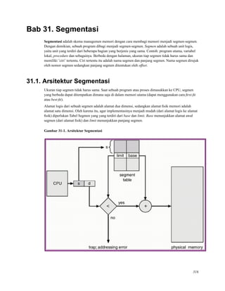 Bab 31. Segmentasi
Segmentasi adalah skema managemen memori dengan cara membagi memori menjadi segmen-segmen.
Dengan demikian, sebuah program dibagi menjadi segmen-segmen. Segmen adalah sebuah unit logis,
yaitu unit yang terdiri dari beberapa bagian yang berjenis yang sama. Contoh: program utama, variabel
lokal, procedure dan sebagainya. Berbeda dengan halaman, ukuran tiap segmen tidak harus sama dan
memiliki ’ciri’ tertentu. Ciri tertentu itu adalah nama segmen dan panjang segmen. Nama segmen dirujuk
oleh nomor segmen sedangkan panjang segmen ditentukan oleh offset.
31.1. Arsitektur Segmentasi
Ukuran tiap segmen tidak harus sama. Saat sebuah program atau proses dimasukkan ke CPU, segmen
yang berbeda dapat ditempatkan dimana saja di dalam memori utama (dapat menggunakan cara ﬁrst-ﬁt
atau best-ﬁt).
Alamat logis dari sebuah segmen adalah alamat dua dimensi, sedangkan alamat ﬁsik memori adalah
alamat satu dimensi. Oleh karena itu, agar implementasinya menjadi mudah (dari alamat logis ke alamat
ﬁsik) diperlukan Tabel Segmen yang yang terdiri dari base dan limit. Base menunjukkan alamat awal
segmen (dari alamat ﬁsik) dan limit menunjukkan panjang segmen.
Gambar 31-1. Arsitektur Segmentasi
316
 