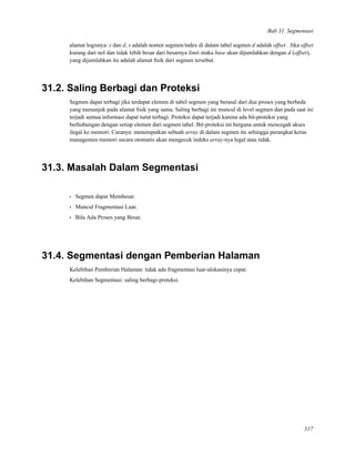 Bab 31. Segmentasi
alamat logisnya: s dan d, s adalah nomor segmen/index di dalam tabel segmen d adalah offset . Jika offset
kurang dari nol dan tidak lebih besar dari besarnya limit maka base akan dijumlahkan dengan d (offset),
yang dijumlahkan itu adalah alamat ﬁsik dari segmen tersebut.
31.2. Saling Berbagi dan Proteksi
Segmen dapat terbagi jika terdapat elemen di tabel segmen yang berasal dari dua proses yang berbeda
yang menunjuk pada alamat ﬁsik yang sama. Saling berbagi ini muncul di level segmen dan pada saat ini
terjadi semua informasi dapat turut terbagi. Proteksi dapat terjadi karena ada bit-proteksi yang
berhubungan dengan setiap elemen dari segmen tabel. Bit-proteksi ini berguna untuk mencegah akses
ilegal ke memori. Caranya: menempatkan sebuah array di dalam segmen itu sehingga perangkat keras
managemen memori secara otomatis akan mengecek indeks array-nya legal atau tidak.
31.3. Masalah Dalam Segmentasi
• Segmen dapat Membesar.
• Muncul Fragmentasi Luar.
• Bila Ada Proses yang Besar.
31.4. Segmentasi dengan Pemberian Halaman
Kelebihan Pemberian Halaman: tidak ada fragmentasi luar-alokasinya cepat.
Kelebihan Segmentasi: saling berbagi-proteksi.
317
 
