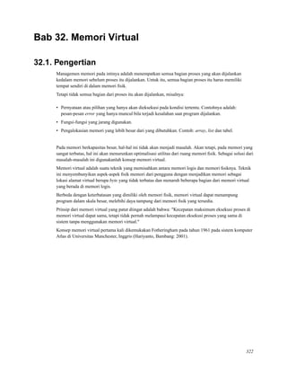Bab 32. Memori Virtual
32.1. Pengertian
Managemen memori pada intinya adalah menempatkan semua bagian proses yang akan dijalankan
kedalam memori sebelum proses itu dijalankan. Untuk itu, semua bagian proses itu harus memiliki
tempat sendiri di dalam memori ﬁsik.
Tetapi tidak semua bagian dari proses itu akan dijalankan, misalnya:
• Pernyataan atau pilihan yang hanya akan dieksekusi pada kondisi tertentu. Contohnya adalah:
pesan-pesan error yang hanya muncul bila terjadi kesalahan saat program dijalankan.
• Fungsi-fungsi yang jarang digunakan.
• Pengalokasian memori yang lebih besar dari yang dibutuhkan. Contoh: array, list dan tabel.
Pada memori berkapasitas besar, hal-hal ini tidak akan menjadi masalah. Akan tetapi, pada memori yang
sangat terbatas, hal ini akan menurunkan optimalisasi utilitas dari ruang memori ﬁsik. Sebagai solusi dari
masalah-masalah ini digunakanlah konsep memori virtual.
Memori virtual adalah suatu teknik yang memisahkan antara memori logis dan memori ﬁsiknya. Teknik
ini menyembunyikan aspek-aspek ﬁsik memori dari pengguna dengan menjadikan memori sebagai
lokasi alamat virtual berupa byte yang tidak terbatas dan menaruh beberapa bagian dari memori virtual
yang berada di memori logis.
Berbeda dengan keterbatasan yang dimiliki oleh memori ﬁsik, memori virtual dapat menampung
program dalam skala besar, melebihi daya tampung dari memori ﬁsik yang tersedia.
Prinsip dari memori virtual yang patut diingat adalah bahwa: "Kecepatan maksimum eksekusi proses di
memori virtual dapat sama, tetapi tidak pernah melampaui kecepatan eksekusi proses yang sama di
sistem tanpa menggunakan memori virtual."
Konsep memori virtual pertama kali dikemukakan Fotheringham pada tahun 1961 pada sistem komputer
Atlas di Universitas Manchester, Inggris (Hariyanto, Bambang: 2001).
322
 