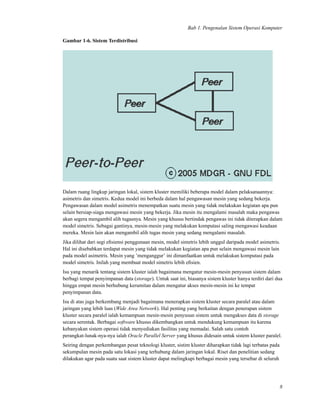 Bab 1. Pengenalan Sistem Operasi Komputer
Gambar 1-6. Sistem Terdistribusi
Dalam ruang lingkup jaringan lokal, sistem kluster memiliki beberapa model dalam pelaksanaannya:
asimetris dan simetris. Kedua model ini berbeda dalam hal pengawasan mesin yang sedang bekerja.
Pengawasan dalam model asimetris menempatkan suatu mesin yang tidak melakukan kegiatan apa pun
selain bersiap-siaga mengawasi mesin yang bekerja. Jika mesin itu mengalami masalah maka pengawas
akan segera mengambil alih tugasnya. Mesin yang khusus bertindak pengawas ini tidak diterapkan dalam
model simetris. Sebagai gantinya, mesin-mesin yang melakukan komputasi saling mengawasi keadaan
mereka. Mesin lain akan mengambil alih tugas mesin yang sedang mengalami masalah.
Jika dilihat dari segi eﬁsiensi penggunaan mesin, model simetris lebih unggul daripada model asimetris.
Hal ini disebabkan terdapat mesin yang tidak melakukan kegiatan apa pun selain mengawasi mesin lain
pada model asimetris. Mesin yang ’menganggur’ ini dimanfaatkan untuk melakukan komputasi pada
model simetris. Inilah yang membuat model simetris lebih eﬁsien.
Isu yang menarik tentang sistem kluster ialah bagaimana mengatur mesin-mesin penyusun sistem dalam
berbagi tempat penyimpanan data (storage). Untuk saat ini, biasanya sistem kluster hanya terdiri dari dua
hingga empat mesin berhubung kerumitan dalam mengatur akses mesin-mesin ini ke tempat
penyimpanan data.
Isu di atas juga berkembang menjadi bagaimana menerapkan sistem kluster secara paralel atau dalam
jaringan yang lebih luas (Wide Area Network). Hal penting yang berkaitan dengan penerapan sistem
kluster secara paralel ialah kemampuan mesin-mesin penyusun sistem untuk mengakses data di storage
secara serentak. Berbagai software khusus dikembangkan untuk mendukung kemampuan itu karena
kebanyakan sistem operasi tidak menyediakan fasilitas yang memadai. Salah satu contoh
perangkat-lunak-nya-nya ialah Oracle Parallel Server yang khusus didesain untuk sistem kluster paralel.
Seiring dengan perkembangan pesat teknologi kluster, sistim kluster diharapkan tidak lagi terbatas pada
sekumpulan mesin pada satu lokasi yang terhubung dalam jaringan lokal. Riset dan penelitian sedang
dilakukan agar pada suatu saat sistem kluster dapat melingkupi berbagai mesin yang tersebar di seluruh
8
 