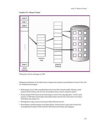 Bab 32. Memori Virtual
Gambar 32-1. Memori Virtual
Silberschatz, Galvin and Gagne @ 2002
Sebagaimana dikatakan di atas bahwa hanya sebagian dari program yang diletakkan di memori ﬁsik. Hal
ini memberikan keuntungan:
• Berkurangnya proses M/K yang dibutuhkan (lalu lintas M/K menjadi rendah). Misalnya untuk
program butuh membaca dari disk dan memasukkan dalam memory setiap kali diakses.
• Ruang menjadi lebih leluasa karena berkurangnya memori ﬁsik yang digunakan. Contoh, untuk
program 10 MB tidak seluruh bagian dimasukkan dalam memori ﬁsik. Pesan-pesan error hanya
dimasukkan jika terjadi error.
• Meningkatnya respon, karena menurunnya beban M/K dan memori.
• Bertambahnya jumlah pengguna yang dapat dilayani. Ruang memori yang masih tersedia luas
memungkinkan komputer untuk menerima lebih banyak permintaan dari pengguna.
323
 