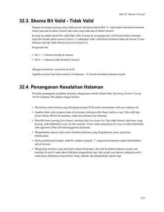 Bab 32. Memori Virtual
32.3. Skema Bit Valid - Tidak Valid
Dengan meminjam konsep yang sudah pernah dijelaskan dalam Bab 31, maka dapat ditentukan halaman
mana yang ada di dalam memori dan mana yang tidak ada di dalam memori.
Konsep itu adalah skema bit valid-tidak valid, di mana di sini pengertian valid berarti bahwa halaman
legal dan berada dalam memori (kasus 1), sedangkan tidak valid berarti halaman tidak ada (kasus 3) atau
halaman ada tapi tidak ditemui di memori (kasus 2).
Pengesetan bit:
• Bit 1 --> halaman berada di memori
• Bit 0 --> halaman tidak berada di memori.
(Dengan inisialisasi: semua bit di-set 0)
Apabila ternyata hasil dari translasi, bit halaman = 0, berarti kesalahan halaman terjadi.
32.4. Penanganan Kesalahan Halaman
Prosedur penanganan kesalahan halaman sebagaimana tertulis dalam buku Operating System Concept
5th Ed. halaman 294 adalah sebagai berikut:
• Memeriksa tabel internal yang dilengkapi dengan PCB untuk menentukan valid atau tidaknya bit.
• Apabila tidak valid, program akan di terminasi (interupsi oleh illegal address trap). Jika valid tapi
proses belum dibawa ke halaman, maka kita halaman kan sekarang.
• Memilih frame kosong (free-frame), misalnya dari free-frame list. Jika tidak ditemui ada frame yang
kosong, maka dilakukan swap-out dari memori. Frame mana yang harus di-swap-out akan ditentukan
oleh algoritma (lihat sub bab penggantian halaman).
• Menjadualkan operasi disk untuk membaca halaman yang diinginkan ke frame yang baru
dialokasikan.
• Ketika pembacaan komplit, ubah bit validasi menjadi "1" yang berarti halaman sudah diidentiﬁkasi
ada di memori.
• Mengulang instruksi yang tadi telah sempat diinterupsi. Jika tadi kesalahan halaman terjadi saat
instruksi di-ambil, maka akan dilakukan pengambilan lagi. Jika terjadi saat operan sedang di-ambil,
maka harus dilakukan pengambilan ulang, dekode, dan pengambilan operan lagi.
325
 