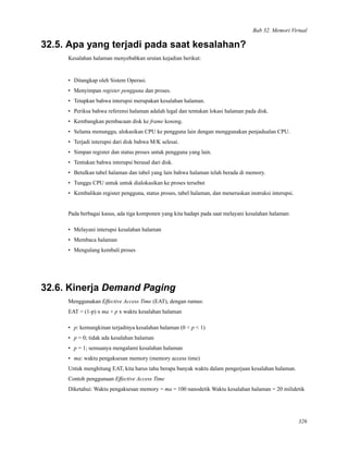 Bab 32. Memori Virtual
32.5. Apa yang terjadi pada saat kesalahan?
Kesalahan halaman menyebabkan urutan kejadian berikut:
• Ditangkap oleh Sistem Operasi.
• Menyimpan register pengguna dan proses.
• Tetapkan bahwa interupsi merupakan kesalahan halaman.
• Periksa bahwa referensi halaman adalah legal dan tentukan lokasi halaman pada disk.
• Kembangkan pembacaan disk ke frame kosong.
• Selama menunggu, alokasikan CPU ke pengguna lain dengan menggunakan penjadualan CPU.
• Terjadi interupsi dari disk bahwa M/K selesai.
• Simpan register dan status proses untuk pengguna yang lain.
• Tentukan bahwa interupsi berasal dari disk.
• Betulkan tabel halaman dan tabel yang lain bahwa halaman telah berada di memory.
• Tunggu CPU untuk untuk dialokasikan ke proses tersebut
• Kembalikan register pengguna, status proses, tabel halaman, dan meneruskan instruksi interupsi.
Pada berbagai kasus, ada tiga komponen yang kita hadapi pada saat melayani kesalahan halaman:
• Melayani interupsi kesalahan halaman
• Membaca halaman
• Mengulang kembali proses
32.6. Kinerja Demand Paging
Menggunakan Effective Access Time (EAT), dengan rumus:
EAT = (1-p) x ma + p x waktu kesalahan halaman
• p: kemungkinan terjadinya kesalahan halaman (0 < p < 1)
• p = 0; tidak ada kesalahan halaman
• p = 1; semuanya mengalami kesalahan halaman
• ma: waktu pengaksesan memory (memory access time)
Untuk menghitung EAT, kita harus tahu berapa banyak waktu dalam pengerjaan kesalahan halaman.
Contoh penggunaan Effective Access Time
Diketahui: Waktu pengaksesan memory = ma = 100 nanodetik Waktu kesalahan halaman = 20 milidetik
326
 