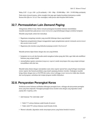 Bab 32. Memori Virtual
Maka, EAT = (1-p) x 100 + p (20 milidetik) = 100 - 100p + 20.000.000p = 100 + 19.999.900p (milidetik)
Pada sistem demand paging, sebisa mungkin kita jaga agar tingkat kesalahan halamannya rendah.
Karena bila Effective Access Time meningkat, maka proses akan berjalan lebih lambat.
32.7. Permasalahan Lain Demand Paging
Sebagaimana dilihat di atas, bahwa ternyata penanganan kesalahan halaman menimbulkan
masalah-masalah baru pada proses restart instruction yang berhubungan dengan arsitektur komputer.
Masalah yang terjadi, antara lain mencakup:
• Bagaimana mengulang instruksi yang memiliki beberapa lokasi yang berbeda?
• Bagaimana pengalamatan dengan menggunakan ragam pengalamatan spesial, termasuk autoincrement
dan autodecrement mode?
• Bagaimana jika instruksi yang dieksekusi panjang (contoh: block move)?
Masalah pertama dapat diatasi dengan dua cara yang berbeda.
• komputasi microcode dan berusaha untuk mengakses kedua ujung dari blok, agar tidak ada modiﬁkasi
halaman yang sempat terjadi.
• memanfaatkan register sementara (temporary register) untuk menyimpan nilai yang sempat tertimpa/
termodiﬁkasi oleh nilai lain.
Masalah kedua diatasi dengan menciptakan suatu status register spesial baru yang berfungsi menyimpan
nomor register dan banyak perubahan yang terjadi sepanjang eksekusi instruksi. Sedangkan masalah
ketiga diatasi dengan men-set bit FPD (ﬁrst phase done) sehingga restart instruction tidak akan dimulai
dari awal program, melainkan dari tempat program terakhir dieksekusi.
32.8. Persyaratan Perangkat Keras
Pemberian nomor halaman melibatkan dukungan perangkat keras, sehingga ada persyaratan perangkat
keras yang harus dipenuhi. Perangkat-perangkat keras tersebut sama dengan yang digunakan untuk
paging dan swapping, yaitu:
• tabel halaman "bit valid-tidak valid"
• Valid ("1") artinya halaman sudah berada di memori
• Tidak valid ("0") artinya halaman masih berada di disk.
• Memori sekunder, digunakan untuk menyimpan proses yang belum berada di memori.
327
 