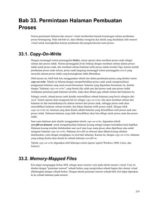 Bab 33. Permintaan Halaman Pembuatan
Proses
Sistem permintaan halaman dan memori virtual memberikan banyak keuntungan selama pembuatan
proses berlangsung. Pada sub-bab ini, akan dibahas mengenai dua teknik yang disediakan oleh memori
virtual untuk meningkatkan kinerja pembuatan dan pengeksekusian suatu proses.
33.1. Copy-On-Write
Dengan memanggil sistem pemanggilan fork(), sistem operasi akan membuat proses anak sebagai
salinan dari proses induk. Sistem pemanggilan fork() bekerja dengan membuat salinan alamat proses
induk untuk proses anak, lalu membuat salinan halaman milik proses induk tersebut.Tapi, karena setelah
pembuatan proses anak selesai, proses anak langsung memanggil sistem pemanggilan exec() yang
menyalin alamat proses induk yang kemungkinan tidak dibutuhkan.
Oleh karena itu, lebih baik kita menggunakan teknik lain dalam pembuatan proses yang disebut sistem
copy-on-write. Teknik ini bekerja dengan memperbolehkan proses anak untuk menginisialisasi
penggunaan halaman yang sama secara bersamaan. halaman yang digunakan bersamaan itu, disebut
dengan "halaman copy-on-write", yang berarti jika salah satu dari proses anak atau proses induk
melakukan penulisan pada halaman tersebut, maka akan dibuat juga sebuah salinan dari halaman itu.
Sebagai contoh, sebuah proses anak hendak memodiﬁkasi sebuah halaman yang berisi sebagian dari
stack. Sistem operasi akan mengenali hal ini sebagai copy-on-write, lalu akan membuat salinan dari
halaman ini dan memetakannya ke alamat memori dari proses anak, sehingga proses anak akan
memodiﬁkasi halaman salinan tersebut, dan bukan halaman milik proses induk. Dengan tekik
copy-on-write ini, halaman yang akan disalin adalah halaman yang dimodiﬁkasi oleh proses anak atau
proses induk. Halaman-halaman yang tidak dimodiﬁkasi akan bisa dibagi untuk proses anak dan proses
induk.
Saat suatu halaman akan disalin menggunakan teknik copy-on-write, digunakan teknik
zero-ﬁll-on-demand untuk mengalokasikan halaman kosong sebagai tempat meletakkan hasil duplikat.
Halaman kosong tersebut dialokasikan saat stack atau heap suatu proses akan diperbesar atau untuk
mengatur halaman copy-on-write. Halaman Zero-ﬁll-on-demand akan dibuat kosong sebelum
dialokasikan, yaitu dengan menghapus isi awal dari halaman. Karena itu, dengan copy-on-write, halaman
yang sedang disalin akan disalin ke sebuah halaman zero-ﬁll-on.
Teknik copy-on-write digunakan oleh beberapa sistem operasi seperti Windows 2000, Linux, dan
Solaris2.
33.2. Memory-Mapped Files
Kita dapat menganggap berkas M/K sebagai akses memori rutin pada teknik memori virtual. Cara ini
disebut dengan "pemetaan memori" sebuah berkas yang mengizinkan sebuah bagian dari alamat virtual
dihubungkan dengan sebuah berkas. Dengan teknik pemetaan memori sebuah blok disk dapat dipetakan
ke ke sebuah halaman pada memori.
329
 