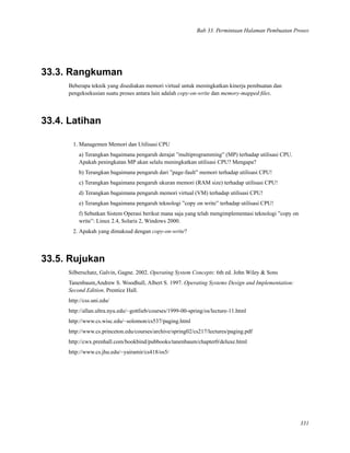 Bab 33. Permintaan Halaman Pembuatan Proses
33.3. Rangkuman
Beberapa teknik yang disediakan memori virtual untuk meningkatkan kinerja pembuatan dan
pengeksekusian suatu proses antara lain adalah copy-on-write dan memory-mapped ﬁles.
33.4. Latihan
1. Managemen Memori dan Utilisasi CPU
a) Terangkan bagaimana pengaruh derajat ”multiprogramming” (MP) terhadap utilisasi CPU.
Apakah peningkatan MP akan selalu meningkatkan utilisasi CPU? Mengapa?
b) Terangkan bagaimana pengaruh dari ”page-fault” memori terhadap utilisasi CPU!
c) Terangkan bagaimana pengaruh ukuran memori (RAM size) terhadap utilisasi CPU!
d) Terangkan bagaimana pengaruh memori virtual (VM) terhadap utilisasi CPU!
e) Terangkan bagaimana pengaruh teknologi ”copy on write” terhadap utilisasi CPU!
f) Sebutkan Sistem Operasi berikut mana saja yang telah mengimplementasi teknologi ”copy on
write”: Linux 2.4, Solaris 2, Windows 2000.
2. Apakah yang dimaksud dengan copy-on-write?
33.5. Rujukan
Silberschatz, Galvin, Gagne. 2002. Operating System Concepts: 6th ed. John Wiley & Sons
Tanenbaum,Andrew S. Woodhull, Albert S. 1997. Operating Systems Design and Implementation:
Second Edition. Prentice Hall.
http://css.uni.edu/
http://allan.ultra.nyu.edu/~gottlieb/courses/1999-00-spring/os/lecture-11.html
http://www.cs.wisc.edu/~solomon/cs537/paging.html
http://www.cs.princeton.edu/courses/archive/spring02/cs217/lectures/paging.pdf
http://cwx.prenhall.com/bookbind/pubbooks/tanenbaum/chapter0/deluxe.html
http://www.cs.jhu.edu/~yairamir/cs418/os5/
331
 