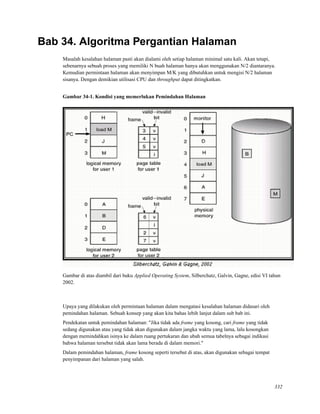 Bab 34. Algoritma Pergantian Halaman
Masalah kesalahan halaman pasti akan dialami oleh setiap halaman minimal satu kali. Akan tetapi,
sebenarnya sebuah proses yang memiliki N buah halaman hanya akan menggunakan N/2 diantaranya.
Kemudian permintaan halaman akan menyimpan M/K yang dibutuhkan untuk mengisi N/2 halaman
sisanya. Dengan demikian utilisasi CPU dan throughput dapat ditingkatkan.
Gambar 34-1. Kondisi yang memerlukan Pemindahan Halaman
Gambar di atas diambil dari buku Applied Operating System, Silberchatz, Galvin, Gagne, edisi VI tahun
2002.
Upaya yang dilakukan oleh permintaan halaman dalam mengatasi kesalahan halaman didasari oleh
pemindahan halaman. Sebuah konsep yang akan kita bahas lebih lanjut dalam sub bab ini.
Pendekatan untuk pemindahan halaman: "Jika tidak ada frame yang kosong, cari frame yang tidak
sedang digunakan atau yang tidak akan digunakan dalam jangka waktu yang lama, lalu kosongkan
dengan memindahkan isinya ke dalam ruang pertukaran dan ubah semua tabelnya sebagai indikasi
bahwa halaman tersebut tidak akan lama berada di dalam memori."
Dalam pemindahan halaman, frame kosong seperti tersebut di atas, akan digunakan sebagai tempat
penyimpanan dari halaman yang salah.
332
 