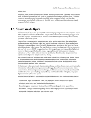 Bab 1. Pengenalan Sistem Operasi Komputer
belahan dunia.
Komputasi model terbaru ini juga berbasis jaringan dengan clustered system. Digunakan super computer
untuk melakukan komputasinya. Pada model ini komputasi dikembangkan melalui pc-farm. Perbedaan
yang nyata dengan komputasi berbasis jaringan ialah bahwa komputasi berbasis grid dilakukan
bersama-sama seperti sebuah multiprocessor dan tidak hanya melakukan pertukaran data seperti pada
komputasi berbasis jaringan.
1.6. Sistem Waktu Nyata
Sistem waktu nyata (Real Time Systems) ialah suatu sistem yang mengharuskan suatu komputasi selesai
dalam jangka waktu tertentu. Jika komputasi ternyata belum selesai maka sistem dianggap gagal dalam
melakukan tugasnya. Sistem waktu nyata memiliki dua model dalam pelaksanaannya: hard real time
system dan soft real time system.
Hard real time system menjamin suatu proses yang paling penting dalam sistem akan selesai dalam
jangka waktu yang valid. Jaminan waktu yang ketat ini berdampak pada operasi dan perangkat keras
(hardware) yang mendukung sistem. Operasi M/K dalam sistem, seperti akses data ke storage, harus
selesai dalam jangka waktu tertentu. Dari segi (hardware), memori jangka pendek (short-term memory)
atau read-only memory (ROM) menggantikan hard-disk sebagai tempat penyimpanan data. Kedua jenis
memori ini dapat mempertahankan data mereka tanpa suplai energi. Ketatnya aturan waktu dan
keterbatasan hardware dalam sistem ini membuat ia sulit untuk dikombinasikan dengan sistem lain,
seperti sistim multiprosesor dengan sistem time-sharing.
Soft real time system tidak memberlakukan aturan waktu seketat hard real time system. Namun, sistem
ini menjamin bahwa suatu proses terpenting selalu mendapat prioritas tertinggi untuk diselesaikan
diantara proses-proses lainnya. Sama halnya dengan hard real time system, berbagai operasi dalam
sistem tetap harus ada batas waktu maksimum.
Aplikasi sistem waktu nyata banyak digunakan dalam bidang penelitian ilmiah, sistem pencitraan medis,
sistem kontrol industri, dan industri peralatan rumah tangga. Dalam bidang pencitraan medis, sistem
kontrol industri, dan industri peralatan rumah tangga, model waktu nyata yang banyak digunakan ialah
model hard real time system. Sedangkan dalam bidang penelitian ilmiah dan bidang lain yang sejenis
digunakan model soft real time system.
Menurut Morgan [MORG92], terdapat sekurangnya lima karakteristik dari sebuah sistem waktu nyata
• deterministik, dapat ditebak berapa waktu yang dipergunakan untuk mengeksekusi operasi.
• responsif, kapan secara pasti eksekusi dimulai serta diakhiri.
• kendali pengguna, dengan menyediakan pilihan lebih banyak daripada sistem operasi biasa.
• kehandalan, sehingga dapat menanggulangi masalah-masalah pengecualian dengan derajat tertentu.
• penanganan kegagalan, agar sistem tidak langsung crash.
9
 