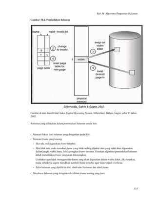 Bab 34. Algoritma Pergantian Halaman
Gambar 34-2. Pemindahan halaman
Gambar di atas diambil dari buku Applied Operating System, Silberchatz, Galvin, Gagne, edisi VI tahun
2002.
Rutinitas yang dilakukan dalam pemindahan halaman antara lain:
• Mencari lokasi dari halaman yang diinginkan pada disk.
• Mencari frame yang kosong:
• Jika ada, maka gunakan frame tersebut.
• Jika tidak ada, maka tentukan frame yang tidak sedang dipakai atau yang tidak akan digunakan
dalam jangka waktu lama, lalu kosongkan frame tersebut. Gunakan algoritma pemindahan halaman
untuk menentukan frame yang akan dikosongkan.
Usahakan agar tidak menggunakan frame yang akan digunakan dalam waktu dekat. Jika terpaksa,
maka sebaiknya segera masukkan kembali frame tersebut agar tidak terjadi overhead.
• Tulis halaman yang dipilih ke disk, ubah tabel halaman dan tabel frame.
• Membaca halaman yang diinginkan ke dalam frame kosong yang baru.
333
 