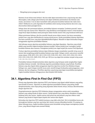 Bab 34. Algoritma Pergantian Halaman
• Mengulangi proses pengguna dari awal.
Rutinitas di atas belum tentu berhasil. Jika kita tidak dapat menemukan frame yang kosong atau akan
dikosongkan, maka sebagai jalan keluarnya kita dapat melakukan pentransferan dua halaman (satu
masuk, satu keluar). Cara ini akan menambah waktu pelayanan kesalahan halaman dan waktu akses
efektif. Olehkarena itu, perlu digunakan bit tambahan untuk masing-masing halaman dan frame yang
diasosiasikan dalam perangkat keras.
Sebagai dasar dari permintaan halaman, pemindahan halaman merupakan "jembatan pemisah" antara
memori logis dan memori ﬁsik. Mekanisme yang dimilikinya memungkinkan memori virtual berukuran
sangat besar dapat disediakan untuk pemrogram dalam bentuk memori ﬁsik yang berukuran lebih kecil.
Dalam permintaan halaman, jika kita memiliki banyak proses dalam memori, kita harus menentukan
jumlah frame yang akan dialokasikan ke masing-masing proses. Ketika pemindahan halaman diperlukan,
kita harus memilih frame yang akan dipindahkan(dikosongkan). Masalah ini dapat diselesaikan dengan
menggunakan algoritma pemindahan halaman.
Ada beberapa macam algoritma pemindahan halaman yang dapat digunakan. Algoritma yang terbaik
adalah yang memiliki tingkat kesalahan halaman terendah. Selama jumlah frame meningkat, jumlah
kesalahan halaman akan menurun. Peningkatan jumlah frame dapat terjadi jika memori ﬁsik diperbesar.
Evaluasi algoritma pemindahan halaman dapat dilakukan dengan menjalankan sejumlah string acuan di
memori dan menghitung jumlah kesalahan halaman yang terjadi. Sebagai contoh, suatu proses memiliki
urutan alamat: 0100, 0432, 0101, 0612, 0102, 0103, 0104, 0101, 0611, 0102, 0103, 0104, 0101, 0610,
0102, 0103, 0104, 0101, 0609, 0102, 0105; per 100 bytes-nya dapat kita turunkan menjadi string acuan:
1, 4, 1, 6, 1, 6, 1, 6, 1, 6, 1.
Pemindahan halaman diimplementasikan dalam algoritma yang bertujuan untuk menghasilkan tingkat
kesalahan halaman terendah. Ada beberapa algoritma pemindahan halaman yang berbeda. Pemilihan
halaman yang akan diganti dalam penggunaan algoritma-algoritma tersebut bisa dilakukan dengan
berbagai cara, seperti dengan memilih secara acak, memilih dengan berdasarkan pada penggunaan, umur
halaman, dan lain sebagainya. Pemilihan algoritma yang kurang tepat dapat menyebabkan peningkatan
tingkat kesalahan halaman sehingga proses akan berjalan lebih lambat.
34.1. Algoritma First In First Out (FIFO)
Prinsip yang digunakan dalam algoritma FIFO yaitu halaman yang diganti adalah halaman yang paling
lama berada di memori. Algoritma ini adalah algoritma pemindahan halaman yang paling mudah
diimplementasikan, akan tetapi paling jarang digunakan dalam bentuk aslinya, biasanya dikombinasikan
dengan algoritma lain.
Pengimplementasian algoritma FIFO dilakukan dengan menggunakan antrian untuk menandakan
halaman yang sedang berada di dalam memori. Setiap halaman baru yang diakses diletakkan di bagian
belakang (ekor) dari antrian. Apabila antrian telah penuh dan ada halaman yang baru diakses maka
halaman yang berada di bagian depan (kepala) dari antrian akan diganti.
Kelemahan dari algoritma FIFO adalah kinerjanya yang tidak selalu baik. Hal ini disebabkan karena ada
kemungkinan halaman yang baru saja keluar dari memori ternyata dibutuhkan kembali. Di samping itu
dalam beberapa kasus, tingkat kesalahan halaman justru bertambah seiring dengan meningkatnya jumlah
frame, yang dikenal dengan nama anomali Belady.
334
 