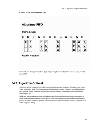 Bab 34. Algoritma Pergantian Halaman
Gambar 34-3. Contoh Algoritma FIFO
Gambar di atas terinspirasi dari buku Applied Operating System, Silberchatz, Galvin, Gagne, edisi VI
tahun 2002.
34.2. Algoritma Optimal
Algoritma optimal pada prinsipnya akan mengganti halaman yang tidak akan digunakan untuk jangka
waktu yang paling lama. Kelebihannya antara lain dapat menghindari terjadinya anomali Belady dan
juga memiliki tingkat kesalahan halaman yang terendah diantara algoritma-algoritma pemindahan
halaman yang lain.
Meski pun tampaknya mudah untuk dijelaskan, tetapi algoritma ini sulit atau hampir tidak mungkin
untuk diimplementasikan karena sistem operasi harus dapat mengetahui halaman-halaman mana saja
yang akan diakses berikutnya, padahal sistem operasi tidak dapat mengetahui halaman yang muncul di
waktu yang akan datang.
335
 